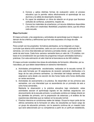 d. Conoce y aplica distintas formas de evaluación sobre el proceso
educativo que le permite valora efectivamente el aprendizaje de sus
alumnos y la cálida de desempeño docente.
e. Es capaz de establecer un clima de relación en el grupo que favorece
actitudes de confianza, autoestima, respeto etc.
f. Conoce los materiales de enseñanza y el recurso didácticos disponibles
y los utiliza con creatividad, flexibilidad, propósitos claros, que les ofrece
cada escuela.
Mapa Curricular:
El mapa curricular, y las asignaturas y actividades de aprendizaje que lo integran, se
derivan de los criterios y definiciones que han sido expuestos a lo largo de este
documento.
Para cumplir con los propósitos formativos planteados, se ha integrado un mapa
curricular que abarca ocho semestres, cada uno con una extensión estimada de 18
semanas, con cinco días laborales por semana y jornadas diarias que en promedio
serán de seis horas. Cada hora- semana- semestre tiene un valor de 1.75 créditos, con
base en la consideración de que todos los programas incluyan actividades teóricas y
prácticas; Con esta estimación el valor total de la licenciatura es de 448 créditos.
El mapa curricular considera tres áreas de actividades de formación, diferentes por su
naturaleza, per que deben desarrollarse en estrecha interrelación.
a. Actividades principalmente escolarizadas, realizadas en la escuela normal. El
área está formada por 35 asignaturas de duración semestral, distribuidas a lo
largo de los seis primeros semestres. La intensidad del trabajo semanal, cada
asignatura varía desde una sección de dos horas hasta ocho horas distribuidas
en varias secciones.
b. Actividades de acercamiento a la práctica. Se desarrollan en los primeros seis
semestres, con una intensidad que va ascendiendo de un promedio de seis a
ocho horas semanales.
Mediante la observación y la práctica educativa bajo orientación, estas
actividades asocian el aprendizaje logrado en las distintas asignaturas con
elconocimiento de la escuela primaria. La activada combina en trabajo directo en
los planteles de primaria, con la preparación de estancias y el análisis de las
experiencias obtenidas que se realizan en la escuela normal.
c. Practica intensiva en condiciones reales de trabajo. Ocupa la mayor parte de los
últimos semestres de la formación en ellos, los estudiantes se hacen cargo de
un grupo de educación primaria, con la asesoría continua de un maestro tutor
que será seleccionado por su competencia a partir de un perfil pre establecido,

 