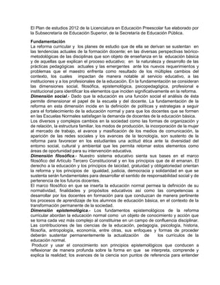 El Plan de estudios 2012 de la Licenciatura en Educación Preescolar fue elaborado por
la Subsecretaría de Educación Superior, de la Secretaría de Educación Pública.
Fundamentación
La reforma curricular y los planes de estudio que de ella se derivan se sustentan en
las tendencias actuales de la formación docente; en las diversas perspectivas teóricometodológicas de las disciplinas que son objeto de enseñanza en la educación básica
y de aquellas que explican el proceso educativo; en la naturaleza y desarrollo de las
prácticas pedagógicas actuales y las emergentes ante los nuevos requerimientos y
problemas que el maestro enfrenta como resultado de los múltiples cambios del
contexto, los cuales impactan de manera notable al servicio educativo, a las
instituciones y a los profesionales de la educación. En la fundamentación se consideran
las dimensiones social, filosófica, epistemológica, psicopedagógica, profesional e
institucional para identificar los elementos que inciden significativamente en la reforma.
Dimensión social.- Dado que la educación es una función social el análisis de ésta
permite dimensionar el papel de la escuela y del docente. La fundamentación de la
reforma en esta dimensión incide en la definición de políticas y estrategias a seguir
para el fortalecimiento de la educación normal y para que los docentes que se formen
en las Escuelas Normales satisfagan la demanda de docentes de la educación básica.
Los diversos y complejos cambios en la sociedad como las formas de organización y
de relación, la estructura familiar, los modos de producción, la incorporación de la mujer
al mercado de trabajo, el avance y masificación de los medios de comunicación, la
aparición de las redes sociales y los avances de la tecnología, son sustento de la
reforma para favorecer en los estudiantes una actitud ética ante la diversidad del
entorno social, cultural y ambiental que les permita retomar estos elementos como
áreas de oportunidad para su intervención educativa.
Dimensión filosófica.- Nuestro sistema educativo sienta sus bases en el marco
filosófico del Artículo Tercero Constitucional y en los principios que de él emanan. El
derecho a la educación y los principios de laicidad, gratuidad y obligatoriedad orientan
la reforma y los principios de igualdad, justicia, democracia y solidaridad en que se
sustenta serán fundamentales para desarrollar el sentido de responsabilidad social y de
pertenencia de los futuros docentes.
El marco filosófico en que se inserta la educación normal permea la definición de su
normatividad, finalidades y propósitos educativos así como las competencias a
desarrollar por los docentes en formación para que conduzcan de manera pertinente
los procesos de aprendizaje de los alumnos de educación básica, en el contexto de la
transformación permanente de la sociedad.
Dimensión epistemológica.- Los fundamentos epistemológicos de la reforma
curricular abordan la educación normal como un objeto de conocimiento y acción que
se torna cada vez más complejo al constituirse en un campo de confluencia disciplinar.
Las contribuciones de las ciencias de la educación, pedagogía, psicología, historia,
filosofía, antropología, economía, entre otras, sus enfoques y formas de proceder
deberán sustentar permanentemente la actualización de
los currículos de la
educación normal.
Producir y usar el conocimiento son principios epistemológicos que conducen a
reflexionar de manera profunda sobre la forma en que se interpreta, comprende y
explica la realidad; los avances de la ciencia son puntos de referencia para entender

 