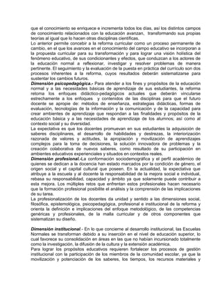 que el conocimiento se enriquece e incrementa todos los días, así los distintos campos
de conocimiento relacionados con la educación avanzan, transformando sus propias
teorías al igual que lo hacen otras disciplinas científicas.
Lo anterior permite concebir a la reforma curricular como un proceso permanente de
cambio, en el que los avances en el conocimiento del campo educativo se incorporan a
la propuesta curricular para su transformación y para lograr una visión holística del
fenómeno educativo, de sus condicionantes y efectos, que conduzcan a los actores de
la educación normal a reflexionar, investigar y resolver problemas de manera
pertinente. El seguimiento y la evaluación de la puesta en práctica del currículo son dos
procesos inherentes a la reforma, cuyos resultados deberán sistematizarse para
sustentar los cambios futuros.
Dimensión psicopedagógica.- Para atender a los fines y propósitos de la educación
normal y a las necesidades básicas de aprendizaje de sus estudiantes, la reforma
retoma los enfoques didáctico-pedagógicos actuales que deberán vincularse
estrechamente a los enfoques y contenidos de las disciplinas para que el futuro
docente se apropie de: métodos de enseñanza, estrategias didácticas, formas de
evaluación, tecnologías de la información y la comunicación y de la capacidad para
crear ambientes de aprendizaje que respondan a las finalidades y propósitos de la
educación básica y a las necesidades de aprendizaje de los alumnos; así como al
contexto social y su diversidad.
La expectativa es que los docentes promuevan en sus estudiantes la adquisición de
saberes disciplinares, el desarrollo de habilidades y destrezas, la interiorización
razonada de valores y actitudes, la apropiación y movilización de aprendizajes
complejos para la toma de decisiones, la solución innovadora de problemas y la
creación colaborativa de nuevos saberes, como resultado de su participación en
ambientes educativos experienciales y situados en contextos reales.
Dimensión profesional.-La conformación sociodemográfica y el perfil académico de
quienes se dedican a la docencia han estado marcados por la condición de género, el
origen social y el capital cultural que poseen. En la actualidad, la expectativa que
atribuye a la escuela y al docente la responsabilidad de la mejora social e individual,
rebasa su responsabilidad, capacidad y ámbito ya que solamente puede contribuir a
esta mejora. Los múltiples retos que enfrentan estos profesionales hacen necesario
que la formación profesional posibilite el análisis y la comprensión de las implicaciones
de su tarea.
La profesionalización de los docentes da unidad y sentido a las dimensiones social,
filosófica, epistemológica, psicopedagógica, profesional e institucional de la reforma y
orienta la definición e implicaciones del enfoque metodológico, de las competencias
genéricas y profesionales, de la malla curricular y de otros componentes que
sistematizan su diseño.
Dimensión institucional.- En lo que concierne al desarrollo institucional, las Escuelas
Normales se transforman debido a su inserción en el nivel de educación superior, lo
cual favorece su consolidación en áreas en las que no habían incursionado totalmente
como la investigación, la difusión de la cultura y la extensión académica.
Para lograr los propósitos educativos requieren fortalecer los procesos de gestión
institucional con la participación de los miembros de la comunidad escolar, ya que la
movilización y potenciación de los saberes, los tiempos, los recursos materiales y

 