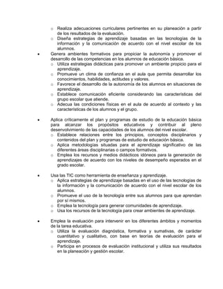 o Realiza adecuaciones curriculares pertinentes en su planeación a partir
de los resultados de la evaluación.
o Diseña estrategias de aprendizaje basadas en las tecnologías de la
información y la comunicación de acuerdo con el nivel escolar de los
alumnos.
Genera ambientes formativos para propiciar la autonomía y promover el
desarrollo de las competencias en los alumnos de educación básica.
o Utiliza estrategias didácticas para promover un ambiente propicio para el
aprendizaje.
o Promueve un clima de confianza en el aula que permita desarrollar los
conocimientos, habilidades, actitudes y valores.
o Favorece el desarrollo de la autonomía de los alumnos en situaciones de
aprendizaje.
o Establece comunicación eficiente considerando las características del
grupo escolar que atiende.
o Adecua las condiciones físicas en el aula de acuerdo al contexto y las
características de los alumnos y el grupo.
Aplica críticamente el plan y programas de estudio de la educación básica
para alcanzar los propósitos educativos y contribuir al pleno
desenvolvimiento de las capacidades de los alumnos del nivel escolar.
o Establece relaciones entre los principios, conceptos disciplinarios y
contenidos del plan y programas de estudio de educación básica.
o Aplica metodologías situadas para el aprendizaje significativo de las
diferentes áreas disciplinarias o campos formativos.
o Emplea los recursos y medios didácticos idóneos para la generación de
aprendizajes de acuerdo con los niveles de desempeño esperados en el
grado escolar.
Usa las TIC como herramienta de enseñanza y aprendizaje.
o Aplica estrategias de aprendizaje basadas en el uso de las tecnologías de
la información y la comunicación de acuerdo con el nivel escolar de los
alumnos.
o Promueve el uso de la tecnología entre sus alumnos para que aprendan
por sí mismos.
o Emplea la tecnología para generar comunidades de aprendizaje.
o Usa los recursos de la tecnología para crear ambientes de aprendizaje.
Emplea la evaluación para intervenir en los diferentes ámbitos y momentos
de la tarea educativa.
o Utiliza la evaluación diagnóstica, formativa y sumativas, de carácter
cuantitativo y cualitativo, con base en teorías de evaluación para el
aprendizaje.
o Participa en procesos de evaluación institucional y utiliza sus resultados
en la planeación y gestión escolar.

 
