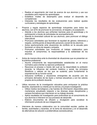 o Realiza el seguimiento del nivel de avance de sus alumnos y usa sus
resultados para mejorar los aprendizajes.
o Establece niveles de desempeño para evaluar el desarrollo de
competencias
o Interpreta los resultados de las evaluaciones para realizar ajustes
curriculares y estrategias de aprendizaje.
Propicia y regula espacios de aprendizaje incluyentes para todos los
alumnos, con el fin de promover la convivencia, el respeto y la aceptación.
o Atiende a los alumnos que enfrentan barreras para el aprendizaje y la
participación a través de actividades de acompañamiento.
o Atiende la diversidad cultural de sus alumnos, para promover el diálogo
intercultural.
o Promueve actividades que favorecen la equidad de género, tolerancia y
respeto, contribuyendo al desarrollo personal y social de los alumnos.
o Actúa oportunamente ante situaciones de conflicto en la escuela para
favorecer un clima de respeto y empatía.
o Promueve actividades que involucren el trabajo colaborativo para
impulsar el compromiso, la responsabilidad y la solidaridad de los
alumnos.
Actúa de manera ética ante la diversidad de situaciones que se presentan en
la práctica profesional.
o Asume críticamente las responsabilidades establecidas en el marco
normativo para orientar su ejercicio profesional.
o Reconoce el proceso a través del cual se ha desarrollado la profesión
docente, la influencia del contexto histórico y social, los principios
filosóficos y valores en los que se sustenta, para fundamentar la
importancia de su función social.
o Soluciona conflictos y situaciones emergentes de acuerdo con los
principios derivados de las leyes y normas educativas y con los valores
propios de la profesión docente.
Utiliza recursos de la investigación educativa para enriquecer la práctica
docente, expresando su interés por la ciencia y la propia investigación.
o Utiliza medios tecnológicos y las fuentes de información disponibles para
mantenerse actualizado respecto a las diversas áreas disciplinarias y
campos formativos que intervienen en su trabajo docente.
o Aplica resultados de investigación para profundizar en el conocimiento de
sus alumnos e intervenir en sus procesos de desarrollo.
o Elabora documentos de difusión y divulgación para socializar la
información producto de sus indagaciones.
Interviene de manera colaborativa con la comunidad escolar, padres de
familia, autoridades y docentes, en la toma de decisiones y en el desarrollo
de alternativas de solución a problemáticas socioeducativas.

 