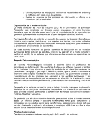 o Diseña proyectos de trabajo para vincular las necesidades del entorno y
la institución con base en un diagnóstico.
o Evalúa los avances de los procesos de intervención e informa a la
comunidad de los resultados.
Organización de la malla curricular
La malla curricular del Plan de estudios 2012 de la Licenciatura en Educación
Preescolar está constituida por diversos cursos organizados en cinco trayectos
formativos, que se interrelacionan para lograr el cumplimiento de las competencias
genéricas y profesionales establecidas en el perfil de egreso del futuro maestro.
Por trayecto formativo se entiende un conjunto de espacios curriculares integrados por
distintos componentes disciplinarios, que aportan sus teorías, conceptos, métodos,
procedimientos y técnicas entorno a finalidades formativas específicas para contribuir a
la preparación profesional de los estudiantes.
En cada trayecto formativo es posible identificar la articulación de los espacios
curriculares dentro del plan de estudios, entender su posición en la malla curricular y
explicar el sentido de los saberes que interactúan en las unidades de aprendizaje de
cada curso.
Trayecto Psicopedagógico
El Trayecto Psicopedagógico considera al docente como un profesional del
aprendizaje, de la formación y la enseñanza. Fortalece en el futuro maestro el sentido
de su quehacer como educador, a partir del análisis de las diferentes corrientes de
pensamiento pedagógico, psicológico, filosófico y social, que le permita comprender e
intervenir en la compleja realidad del fenómeno educativo. De igual manera favorece el
reconocimiento de las prácticas que subyacen a los cambios curriculares y las
innovaciones de la enseñanza que se presentan en el ámbito de la educación, como
resultado de los cambios experimentados por el contexto socioeconómico y cultural del
país.
Responde a los saberes necesarios para el trabajo docente y recupera la dimensión
formativa de las disciplinas relacionadas directamente con la educación así como de
otras ciencias sociales, permitiendo la construcción de marcos explicativos de carácter
histórico, filosófico y valorativo.
Se pretende que el futuro maestro desarrolle perspectivas sobre el trabajo docente
desde un enfoque amplio y adquiera herramientas tanto para comprender la
complejidad de su práctica como para transformarla, especialmente dentro del aula
escolar, diseñando y aplicando situaciones y estrategias didácticas acordes al nivel
escolar donde desempeñará su actividad profesional.
Finalidades formativas
Con los cursos contemplados en este trayecto de formación, se pretende:

 