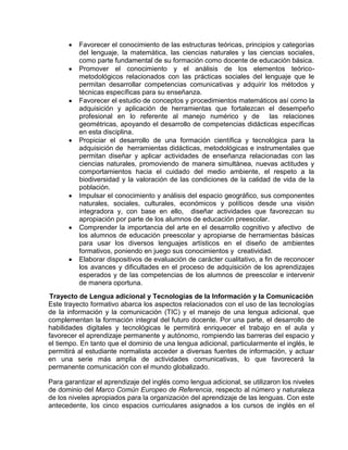 Favorecer el conocimiento de las estructuras teóricas, principios y categorías
del lenguaje, la matemática, las ciencias naturales y las ciencias sociales,
como parte fundamental de su formación como docente de educación básica.
Promover el conocimiento y el análisis de los elementos teóricometodológicos relacionados con las prácticas sociales del lenguaje que le
permitan desarrollar competencias comunicativas y adquirir los métodos y
técnicas específicas para su enseñanza.
Favorecer el estudio de conceptos y procedimientos matemáticos así como la
adquisición y aplicación de herramientas que fortalezcan el desempeño
profesional en lo referente al manejo numérico y de las relaciones
geométricas, apoyando el desarrollo de competencias didácticas específicas
en esta disciplina.
Propiciar el desarrollo de una formación científica y tecnológica para la
adquisición de herramientas didácticas, metodológicas e instrumentales que
permitan diseñar y aplicar actividades de enseñanza relacionadas con las
ciencias naturales, promoviendo de manera simultánea, nuevas actitudes y
comportamientos hacia el cuidado del medio ambiente, el respeto a la
biodiversidad y la valoración de las condiciones de la calidad de vida de la
población.
Impulsar el conocimiento y análisis del espacio geográfico, sus componentes
naturales, sociales, culturales, económicos y políticos desde una visión
integradora y, con base en ello, diseñar actividades que favorezcan su
apropiación por parte de los alumnos de educación preescolar.
Comprender la importancia del arte en el desarrollo cognitivo y afectivo de
los alumnos de educación preescolar y apropiarse de herramientas básicas
para usar los diversos lenguajes artísticos en el diseño de ambientes
formativos, poniendo en juego sus conocimientos y creatividad.
Elaborar dispositivos de evaluación de carácter cualitativo, a fin de reconocer
los avances y dificultades en el proceso de adquisición de los aprendizajes
esperados y de las competencias de los alumnos de preescolar e intervenir
de manera oportuna.
Trayecto de Lengua adicional y Tecnologías de la Información y la Comunicación
Este trayecto formativo abarca los aspectos relacionados con el uso de las tecnologías
de la información y la comunicación (TIC) y el manejo de una lengua adicional, que
complementan la formación integral del futuro docente. Por una parte, el desarrollo de
habilidades digitales y tecnológicas le permitirá enriquecer el trabajo en el aula y
favorecer el aprendizaje permanente y autónomo, rompiendo las barreras del espacio y
el tiempo. En tanto que el dominio de una lengua adicional, particularmente el inglés, le
permitirá al estudiante normalista acceder a diversas fuentes de información, y actuar
en una serie más amplia de actividades comunicativas, lo que favorecerá la
permanente comunicación con el mundo globalizado.
Para garantizar el aprendizaje del inglés como lengua adicional, se utilizaron los niveles
de dominio del Marco Común Europeo de Referencia, respecto al número y naturaleza
de los niveles apropiados para la organización del aprendizaje de las lenguas. Con este
antecedente, los cinco espacios curriculares asignados a los cursos de inglés en el

 