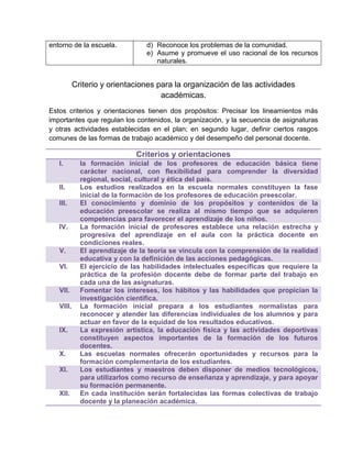 entorno de la escuela.

d) Reconoce los problemas de la comunidad.
e) Asume y promueve el uso racional de los recursos
naturales.

Criterio y orientaciones para la organización de las actividades
académicas.
Estos criterios y orientaciones tienen dos propósitos: Precisar los lineamientos más
importantes que regulan los contenidos, la organización, y la secuencia de asignaturas
y otras actividades establecidas en el plan; en segundo lugar, definir ciertos rasgos
comunes de las formas de trabajo académico y del desempeño del personal docente.

Criterios y orientaciones
I.

II.
III.

IV.

V.
VI.

VII.
VIII.

IX.

X.
XI.

XII.

la formación inicial de los profesores de educación básica tiene
carácter nacional, con flexibilidad para comprender la diversidad
regional, social, cultural y ética del país.
Los estudios realizados en la escuela normales constituyen la fase
inicial de la formación de los profesores de educación preescolar.
El conocimiento y dominio de los propósitos y contenidos de la
educación preescolar se realiza al mismo tiempo que se adquieren
competencias para favorecer el aprendizaje de los niños.
La formación inicial de profesores establece una relación estrecha y
progresiva del aprendizaje en el aula con la práctica docente en
condiciones reales.
El aprendizaje de la teoría se vincula con la comprensión de la realidad
educativa y con la definición de las acciones pedagógicas.
El ejercicio de las habilidades intelectuales específicas que requiere la
práctica de la profesión docente debe de formar parte del trabajo en
cada una de las asignaturas.
Fomentar los intereses, los hábitos y las habilidades que propician la
investigación científica.
La formación inicial prepara a los estudiantes normalistas para
reconocer y atender las diferencias individuales de los alumnos y para
actuar en favor de la equidad de los resultados educativos.
La expresión artística, la educación física y las actividades deportivas
constituyen aspectos importantes de la formación de los futuros
docentes.
Las escuelas normales ofrecerán oportunidades y recursos para la
formación complementaria de los estudiantes.
Los estudiantes y maestros deben disponer de medios tecnológicos,
para utilizarlos como recurso de enseñanza y aprendizaje, y para apoyar
su formación permanente.
En cada institución serán fortalecidas las formas colectivas de trabajo
docente y la planeación académica.

 