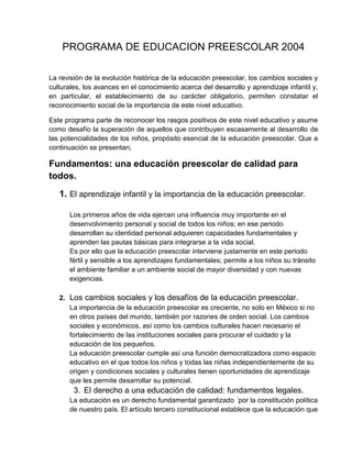 PROGRAMA DE EDUCACION PREESCOLAR 2004
La revisión de la evolución histórica de la educación preescolar, los cambios sociales y
culturales, los avances en el conocimiento acerca del desarrollo y aprendizaje infantil y,
en particular, el establecimiento de su carácter obligatorio, permiten constatar el
reconocimiento social de la importancia de este nivel educativo.
Este programa parte de reconocer los rasgos positivos de este nivel educativo y asume
como desafío la superación de aquellos que contribuyen escasamente al desarrollo de
las potencialidades de los niños, propósito esencial de la educación preescolar. Que a
continuación se presentan;

Fundamentos: una educación preescolar de calidad para
todos.
1. El aprendizaje infantil y la importancia de la educación preescolar.
Los primeros años de vida ejercen una influencia muy importante en el
desenvolvimiento personal y social de todos los niños; en ese periodo
desarrollan su identidad personal adquieren capacidades fundamentales y
aprenden las pautas básicas para integrarse a la vida social.
Es por ello que la educación preescolar interviene justamente en este periodo
fértil y sensible a los aprendizajes fundamentales; permite a los niños su tránsito
el ambiente familiar a un ambiente social de mayor diversidad y con nuevas
exigencias.
2. Los cambios sociales y los desafíos de la educación preescolar.
La importancia de la educación preescolar es creciente, no solo en México si no
en otros países del mundo, también por razones de orden social. Los cambios
sociales y económicos, así como los cambios culturales hacen necesario el
fortalecimiento de las instituciones sociales para procurar el cuidado y la
educación de los pequeños.
La educación preescolar cumple así una función democratizadora como espacio
educativo en el que todos los niños y todas las niñas independientemente de su
origen y condiciones sociales y culturales tienen oportunidades de aprendizaje
que les permite desarrollar su potencial.

3. El derecho a una educación de calidad: fundamentos legales.
La educación es un derecho fundamental garantizado ´por la constitución política
de nuestro país. El artículo tercero constitucional establece que la educación que

 