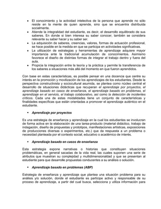El conocimiento y la actividad intelectiva de la persona que aprende no sólo
reside en la mente de quien aprende, sino que se encuentra distribuida
socialmente.
Atiende la integralidad del estudiante, es decir, el desarrollo equilibrado de sus
saberes. En donde si bien interesa su saber conocer, también se considera
relevante su saber hacer y su saber ser.
La adquisición de saberes, creencias, valores, formas de actuación profesional,
se hace posible en la medida en que se participa en actividades significativas.
La utilización de estrategias y herramientas de aprendizaje adquiere mayor
importancia ante la tradicional acumulación de conocimientos. Asimismo
favorece el diseño de distintas formas de integrar el trabajo dentro y fuera del
aula.
Propicia la integración entre la teoría y la práctica y permite la transferencia de
los saberes a situaciones más allá del momento en que fueron aprendidos.
Con base en estas características, es posible pensar en una docencia que centre su
interés en la promoción y movilización de los aprendizajes de los estudiantes. Desde la
perspectiva constructivista y sociocultural asumida, se plantea como núcleo central el
desarrollo de situaciones didácticas que recuperan el aprendizaje por proyectos, el
aprendizaje basado en casos de enseñanza, el aprendizaje basado en problemas, el
aprendizaje en el servicio, el trabajo colaborativo, así como la detección de incidentes
críticos. Cada una de estas modalidades tiene un conjunto de características y
finalidades específicas que están orientadas a promover el aprendizaje auténtico en el
estudiante.


Aprendizaje por proyectos

Es una estrategia de enseñanza y aprendizaje en la cual los estudiantes se involucran
de forma activa en la elaboración de una tarea-producto (material didáctico, trabajo de
indagación, diseño de propuestas y prototipos, manifestaciones artísticas, exposiciones
de producciones diversas o experimentos, etc.) que da respuesta a un problema o
necesidad planteada por el contexto social, educativo o académico de interés.


Aprendizaje basado en casos de enseñanza

Esta estrategia expone narrativas o historias que constituyen situaciones
problemáticas, en general sacadas de la vida real, las cuales suponen una serie de
atributos que muestran su complejidad y multidimensionaldad y que se presentan al
estudiante para que desarrolle propuestas conducentes a su análisis o solución.


Aprendizaje basado en problemas (ABP)

Estrategia de enseñanza y aprendizaje que plantea una situación problema para su
análisis y/o solución, donde el estudiante es partícipe activo y responsable de su
proceso de aprendizaje, a partir del cual busca, selecciona y utiliza información para

 