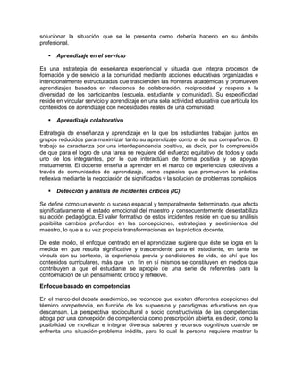 solucionar la situación que se le presenta como debería hacerlo en su ámbito
profesional.


Aprendizaje en el servicio

Es una estrategia de enseñanza experiencial y situada que integra procesos de
formación y de servicio a la comunidad mediante acciones educativas organizadas e
intencionalmente estructuradas que trascienden las fronteras académicas y promueven
aprendizajes basados en relaciones de colaboración, reciprocidad y respeto a la
diversidad de los participantes (escuela, estudiante y comunidad). Su especificidad
reside en vincular servicio y aprendizaje en una sola actividad educativa que articula los
contenidos de aprendizaje con necesidades reales de una comunidad.


Aprendizaje colaborativo

Estrategia de enseñanza y aprendizaje en la que los estudiantes trabajan juntos en
grupos reducidos para maximizar tanto su aprendizaje como el de sus compañeros. El
trabajo se caracteriza por una interdependencia positiva, es decir, por la comprensión
de que para el logro de una tarea se requiere del esfuerzo equitativo de todos y cada
uno de los integrantes, por lo que interactúan de forma positiva y se apoyan
mutuamente. El docente enseña a aprender en el marco de experiencias colectivas a
través de comunidades de aprendizaje, como espacios que promueven la práctica
reflexiva mediante la negociación de significados y la solución de problemas complejos.


Detección y análisis de incidentes críticos (IC)

Se define como un evento o suceso espacial y temporalmente determinado, que afecta
significativamente el estado emocional del maestro y consecuentemente desestabiliza
su acción pedagógica. El valor formativo de estos incidentes reside en que su análisis
posibilita cambios profundos en las concepciones, estrategias y sentimientos del
maestro, lo que a su vez propicia transformaciones en la práctica docente.
De este modo, el enfoque centrado en el aprendizaje sugiere que éste se logra en la
medida en que resulta significativo y trascendente para el estudiante, en tanto se
vincula con su contexto, la experiencia previa y condiciones de vida, de ahí que los
contenidos curriculares, más que un fin en sí mismos se constituyen en medios que
contribuyen a que el estudiante se apropie de una serie de referentes para la
conformación de un pensamiento crítico y reflexivo.
Enfoque basado en competencias
En el marco del debate académico, se reconoce que existen diferentes acepciones del
término competencia, en función de los supuestos y paradigmas educativos en que
descansan. La perspectiva sociocultural o socio constructivista de las competencias
aboga por una concepción de competencia como prescripción abierta, es decir, como la
posibilidad de movilizar e integrar diversos saberes y recursos cognitivos cuando se
enfrenta una situación-problema inédita, para lo cual la persona requiere mostrar la

 