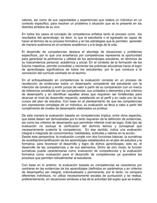 valores, así como de sus capacidades y experiencias que realiza un individuo en un
contexto específico, para resolver un problema o situación que se le presente en los
distintos ámbitos de su vivir.
En todos los casos el concepto de competencia enfatiza tanto el proceso como los
resultados del aprendizaje, es decir, lo que el estudiante o el egresado es capaz de
hacer al término de su proceso formativo y en las estrategias que le permiten aprender
de manera autónoma en el contexto académico y a lo largo de la vida.
El desarrollo de competencias destaca el abordaje de situaciones y problemas
específicos, por lo que una enseñanza por competencias representa la oportunidad
para garantizar la pertinencia y utilidad de los aprendizajes escolares, en términos de
su trascendencia personal, académica y social. En el contexto de la formación de los
futuros maestros, permite consolidar y reorientar las prácticas educativas hacia el logro
de aprendizajes significativos de todos los estudiantes, por lo que conduce a la
concreción del currículo centrado en el alumno.
En el enfoquebasado en competencias la evaluación consiste en un proceso de
recolección de evidencias sobre un desempeño competente del estudiante con la
intención de construir y emitir juicios de valor a partir de su comparación con un marco
de referencia constituido por las competencias, sus unidades o elementos y los criterios
de desempeño y en identificar aquellas áreas que requieren ser fortalecidas para
alcanzar el nivel de desarrollo requerido, establecido en el perfil y en cada uno de los
cursos del plan de estudios. Con base en el planteamiento de que las competencias
son expresiones complejas de un individuo, su evaluación se lleva a cabo a partir del
cumplimiento de niveles de desempeño elaborados ex profeso.
De esta manera la evaluación basada en competencias implica, entre otros aspectos,
que éstas deben ser demostradas por lo tanto requieren de la definición de evidencias,
así como los criterios de desempeño que permitirán inferirel nivel de logro. Este tipo de
evaluación no excluye la verificación del dominio teórico y conceptual que
necesariamente sustenta la competencia. En ese sentido, indica una evaluación
integral e integrada de conocimientos, habilidades, actitudes y valores en la acción.
Desde esta perspectiva, la evaluación cumple con dos funciones básicas, la sumativas
de acreditación/certificación de los aprendizajes establecidos en el plan de estudios y la
formativa, para favorecer el desarrollo y logro de dichos aprendizajes; esto es, el
desarrollo de las competencias y de sus elementos. Dicho de otro modo, la función
sumativas puede caracterizarse como evaluación de competencias y la evaluación
formativa como evaluación para el desarrollo de competencias ya quevalora los
procesos que permiten retroalimentar al estudiante.
Con base en lo anterior, la evaluación basada en competencias se caracteriza por
centrarse en las evidencias de los aprendizajes (definidos en parámetros y en criterios
de desempeño) ser integral, individualizada y permanente, por lo tanto, no compara
diferentes individuos, no utiliza necesariamente escalas de puntuación y se realiza,
preferentemente, en situaciones similares a las de la actividad del sujeto que se evalúa.

 