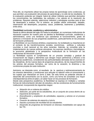 Para ello, es importante utilizar las propias tareas de aprendizaje como evidencias, ya
que permiten una evaluación del proceso de aprendizaje y no sólo de los resultados. Si
la evaluación pretende ser integral, habrá de utilizar métodos que permitan demostrar
los conocimientos, las habilidades, las actitudes y los valores en la resolución de
problemas. Requiere además, seleccionar métodos y estrategias acordes para el tipo
de desempeño a evaluar. Por lo anterior, es posible utilizar entrevistas, debates,
observación del desempeño, proyectos, casos, problemas, exámenes y portafolios,
entre otros.
Flexibilidad curricular, académica y administrativa
Desde la última década del siglo XX hasta la actualidad, en numerosas instituciones de
educación superior de nuestro país se plantea la flexibilidad curricular, académica y
administrativa, como una tendencia que caracteriza el funcionamiento, grado de
apertura e innovación de sus programas académicos, particularmente en los procesos
de formación profesional.
La flexibilidad, en sus diversos ámbitos y expresiones, ha revitalizado su importancia en
el contexto de las transformaciones sociales, económicas, políticas y culturales
ocurridas a nivel nacional en los años recientes. Además, se consolida ante la
implementación de nuevas políticas educativas, los avances científicos y tecnológicos,
la economía globalizada y la perspectiva multicultural de la formación en las
instituciones de educación superior.
La flexibilidad supone el cumplimiento de un proceso complejo y gradual de
incorporación de rasgos y elementos que otorgan mayor pertinencia y eficacia a los
programas académicos, considerando las particularidades derivadas de los avances en
las disciplinas, de los nuevos tipos de programas educativos, de los requerimientos de
los actores del proceso formativo, así como de la vocación, la dinámica y las
condiciones propias de cada institución.
Asimismo, se interpreta como el resultado de la apertura y redimensionamiento de
los diversos elementos y condiciones que articulan la relación entre el conocimiento y
los sujetos que interactúan en torno a éste. De esta forma se pretende articular el
desarrollo del conocimiento con la acción, como una forma de consolidar una mayor
interdependencia entre el saber y el saber hacer en los procesos de formación.
Desde esta perspectiva académica, la flexibilidad se expresa en múltiples y variadas
formas de instrumentación del plan de estudios y de las condiciones de funcionamiento
institucional, incorporando los siguientes rasgos:
Adopción de un sistema de créditos.
Selección, por parte de los estudiantes, de un conjunto de cursos dentro de su
trayectoria de formación.
Diversificación y ampliación de actividades, espacios y actores en el proceso
formativo.
Creación de sistemas de asesoría y tutoría.
Impulso a procesos de movilidad de los estudiantes.
Desarrollo de programas de formación en diversas modalidades con apoyo de
las TIC.

 