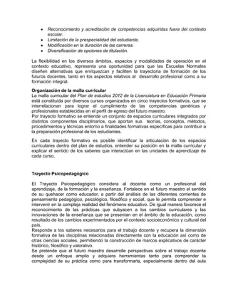 Reconocimiento y acreditación de competencias adquiridas fuera del contexto
escolar.
Limitación de la prespecialidad del estudiante.
Modificación en la duración de las carreras.
Diversificación de opciones de titulación.
La flexibilidad en los diversos ámbitos, espacios y modalidades de operación en el
contexto educativo, representa una oportunidad para que las Escuelas Normales
diseñen alternativas que enriquezcan y faciliten la trayectoria de formación de los
futuros docentes, tanto en los aspectos relativos al desarrollo profesional como a su
formación integral.
Organización de la malla curricular
La malla curricular del Plan de estudios 2012 de la Licenciatura en Educación Primaria
está constituida por diversos cursos organizados en cinco trayectos formativos, que se
interrelacionan para lograr el cumplimiento de las competencias genéricas y
profesionales establecidas en el perfil de egreso del futuro maestro.
Por trayecto formativo se entiende un conjunto de espacios curriculares integrados por
distintos componentes disciplinarios, que aportan sus teorías, conceptos, métodos,
procedimientos y técnicas entorno a finalidades formativas específicas para contribuir a
la preparación profesional de los estudiantes.
En cada trayecto formativo es posible identificar la articulación de los espacios
curriculares dentro del plan de estudios, entender su posición en la malla curricular y
explicar el sentido de los saberes que interactúan en las unidades de aprendizaje de
cada curso.

Trayecto Psicopedagógico
El Trayecto Psicopedagógico considera al docente como un profesional del
aprendizaje, de la formación y la enseñanza. Fortalece en el futuro maestro el sentido
de su quehacer como educador, a partir del análisis de las diferentes corrientes de
pensamiento pedagógico, psicológico, filosófico y social, que le permita comprender e
intervenir en la compleja realidad del fenómeno educativo. De igual manera favorece el
reconocimiento de las prácticas que subyacen a los cambios curriculares y las
innovaciones de la enseñanza que se presentan en el ámbito de la educación, como
resultado de los cambios experimentados por el contexto socioeconómico y cultural del
país.
Responde a los saberes necesarios para el trabajo docente y recupera la dimensión
formativa de las disciplinas relacionadas directamente con la educación así como de
otras ciencias sociales, permitiendo la construcción de marcos explicativos de carácter
histórico, filosófico y valorativo.
Se pretende que el futuro maestro desarrolle perspectivas sobre el trabajo docente
desde un enfoque amplio y adquiera herramientas tanto para comprender la
complejidad de su práctica como para transformarla, especialmente dentro del aula

 