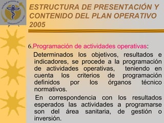 ESTRUCTURA DE PRESENTACIÓN Y
CONTENIDO DEL PLAN OPERATIVO
2005

6.Programación de actividades operativas:
  Determinados los objetivos, resultados e
  indicadores, se procede a la programación
  de actividades operativas,    teniendo en
  cuenta los criterios de programación
  definidos   por    los   órganos    técnico
  normativos.
   En correspondencia con los resultados
  esperados las actividades a programarse
  son del área sanitaria, de gestión o
  inversión.
 
