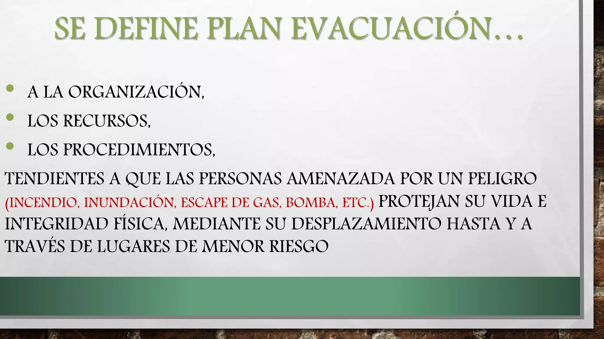 SE DEFINE PLAN EVACUACIÓN…
• A LA ORGANIZACIÓN,
• LOS RECURSOS,
• LOS PROCEDIMIENTOS,
TENDIENTES A QUE LAS PERSONAS AMENAZADA POR UN PELIGRO
(INCENDIO, INUNDACIÓN, ESCAPE DE GAS, BOMBA, ETC.) PROTEJAN SU VIDA E
INTEGRIDAD FÍSICA, MEDIANTE SU DESPLAZAMIENTO HASTA Y A
TRAVÉS DE LUGARES DE MENOR RIESGO
 