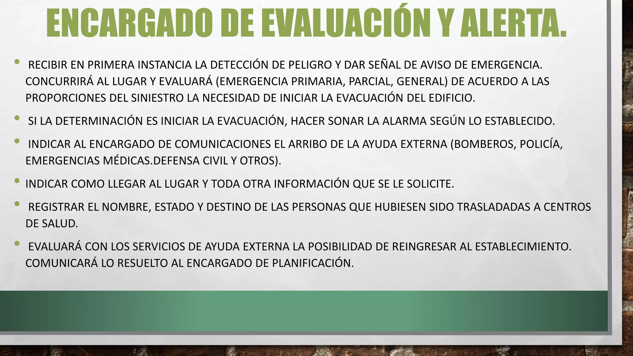 ENCARGADO DE EVALUACIÓN Y ALERTA.
• RECIBIR EN PRIMERA INSTANCIA LA DETECCIÓN DE PELIGRO Y DAR SEÑAL DE AVISO DE EMERGENCIA.
CONCURRIRÁ AL LUGAR Y EVALUARÁ (EMERGENCIA PRIMARIA, PARCIAL, GENERAL) DE ACUERDO A LAS
PROPORCIONES DEL SINIESTRO LA NECESIDAD DE INICIAR LA EVACUACIÓN DEL EDIFICIO.
• SI LA DETERMINACIÓN ES INICIAR LA EVACUACIÓN, HACER SONAR LA ALARMA SEGÚN LO ESTABLECIDO.
• INDICAR AL ENCARGADO DE COMUNICACIONES EL ARRIBO DE LA AYUDA EXTERNA (BOMBEROS, POLICÍA,
EMERGENCIAS MÉDICAS.DEFENSA CIVIL Y OTROS).
• INDICAR COMO LLEGAR AL LUGAR Y TODA OTRA INFORMACIÓN QUE SE LE SOLICITE.
• REGISTRAR EL NOMBRE, ESTADO Y DESTINO DE LAS PERSONAS QUE HUBIESEN SIDO TRASLADADAS A CENTROS
DE SALUD.
• EVALUARÁ CON LOS SERVICIOS DE AYUDA EXTERNA LA POSIBILIDAD DE REINGRESAR AL ESTABLECIMIENTO.
COMUNICARÁ LO RESUELTO AL ENCARGADO DE PLANIFICACIÓN.
 