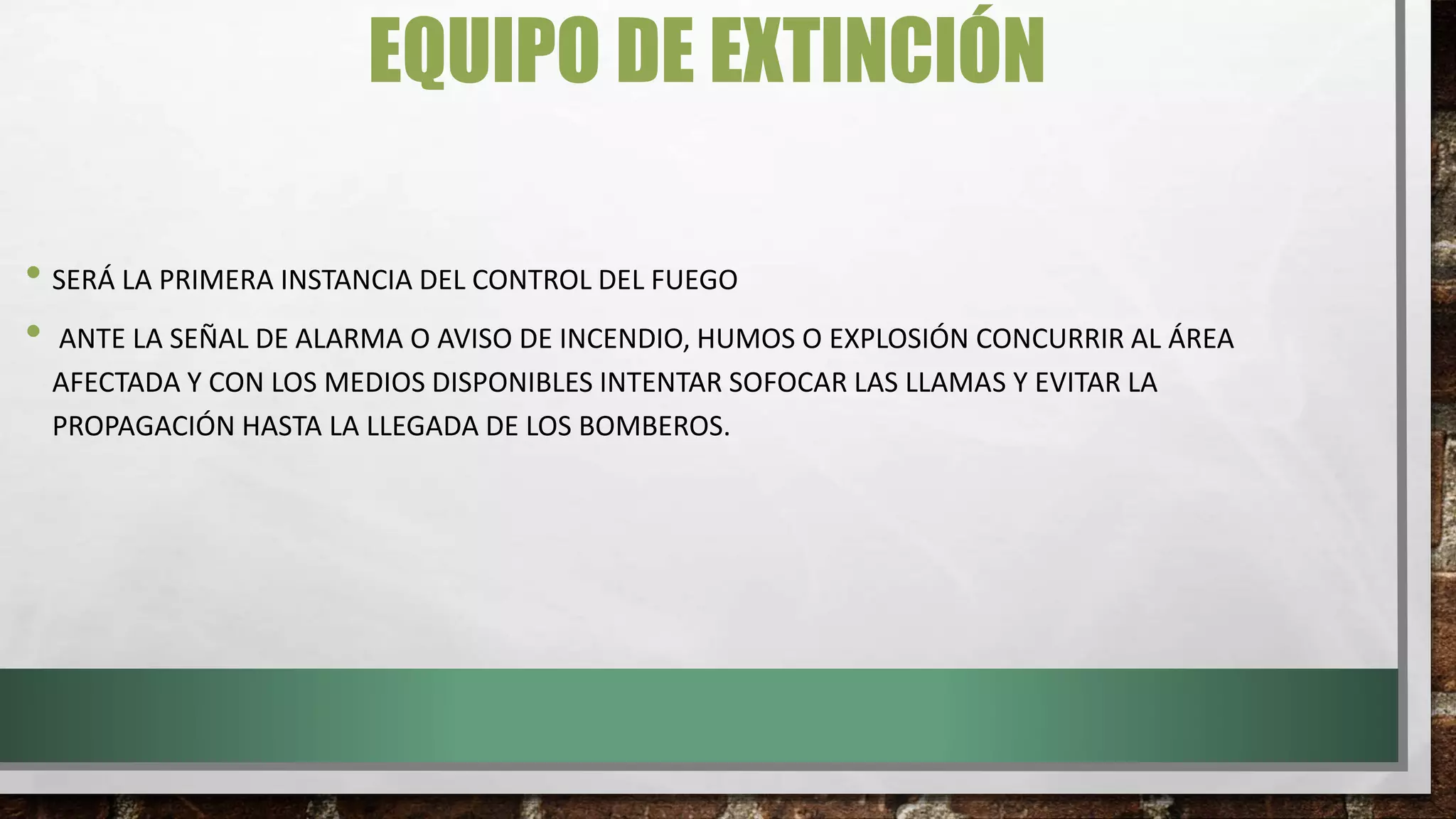EQUIPO DE EXTINCIÓN
• SERÁ LA PRIMERA INSTANCIA DEL CONTROL DEL FUEGO
• ANTE LA SEÑAL DE ALARMA O AVISO DE INCENDIO, HUMOS O EXPLOSIÓN CONCURRIR AL ÁREA
AFECTADA Y CON LOS MEDIOS DISPONIBLES INTENTAR SOFOCAR LAS LLAMAS Y EVITAR LA
PROPAGACIÓN HASTA LA LLEGADA DE LOS BOMBEROS.
 