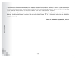 10
Educación
Alternativa
Queridas maestras/maestros y comunidad educativa en general, tenemos la responsabilidad de trabajar, a favor de la EPJA, a implementar
contenidos integrales, repensar las metodologías, profundizar las emociones de cada participante, está en nuestras manos transformar vidas,
y hacer del mundo en el que vivimos un lugar mejor, una Bolivia unida, digna, sin discriminación, ni violencia.
Los invitamos a profundizar y tomar como referente los contenidos descritos, sin embargo, cada uno de ustedes implementará la metodología
adecuada considerando el contexto y realidad de las y los participantes, sin duda nos une el compromiso, la vocación y el amor por la
Educación Alternativa.
DIRECCIÓN GENERAL DE EDUCACIÓN DE ADULTOS
 