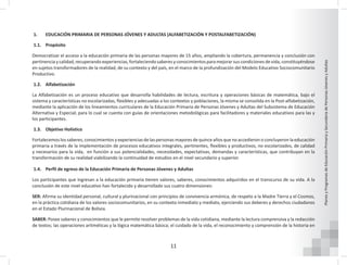 11
Planes
y
Programas
de
Educación
Primaria
y
Secundaria
de
Personas
Jóvenes
y
Adultas
1. EDUCACIÓN PRIMARIA DE PERSONAS JÓVENES Y ADULTAS (ALFABETIZACIÓN Y POSTALFABETIZACIÓN)
1.1. Propósito
Democratizar el acceso a la educación primaria de las personas mayores de 15 años, ampliando la cobertura, permanencia y conclusión con
pertinencia y calidad, recuperando experiencias, fortaleciendo saberes y conocimientos para mejorar sus condiciones de vida, constituyéndose
en sujetos transformadores de la realidad, de su contexto y del país, en el marco de la profundización del Modelo Educativo Sociocomunitario
Productivo.
1.2. Alfabetización
La Alfabetización es un proceso educativo que desarrolla habilidades de lectura, escritura y operaciones básicas de matemática, bajo el
sistema y características no escolarizadas, flexibles y adecuadas a los contextos y poblaciones, la misma se consolida en la Post-alfabetización,
mediante la aplicación de los lineamientos curriculares de la Educación Primaria de Personas Jóvenes y Adultas del Subsistema de Educación
Alternativa y Especial; para lo cual se cuenta con guías de orientaciones metodológicas para facilitadores y materiales educativos para las y
los participantes.
1.3. Objetivo Holístico
Fortalecemos los saberes, conocimientos y experiencias de las personas mayores de quince años que no accedieron o concluyeron la educación
primaria a través de la implementación de procesos educativos integrales, pertinentes, flexibles y productivos, no escolarizados, de calidad
y necesarios para la vida, en función a sus potencialidades, necesidades, expectativas, demandas y características, que contribuyan en la
transformación de su realidad viabilizando la continuidad de estudios en el nivel secundario y superior.
1.4. Perfil de egreso de la Educación Primaria de Personas Jóvenes y Adultas
Los participantes que ingresan a la educación primaria tienen valores, saberes, conocimientos adquiridos en el transcurso de su vida. A la
conclusión de este nivel educativo han fortalecido y desarrollado sus cuatro dimensiones:
SER: Afirma su identidad personal, cultural y plurinacional con principios de convivencia armónica, de respeto a la Madre Tierra y el Cosmos,
en la práctica cotidiana de los valores sociocomunitarios, en su contexto inmediato y mediato, ejerciendo sus deberes y derechos ciudadanos
en el Estado Plurinacional de Bolivia.
SABER: Posee saberes y conocimientos que le permite resolver problemas de la vida cotidiana, mediante la lectura comprensiva y la redacción
de textos; las operaciones aritméticas y la lógica matemática básica; el cuidado de la vida, el reconocimiento y comprensión de la historia en
 