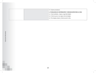 22
Educación
Alternativa
5.5. Sistema monetario.
6. TECNOLOGÍAS DE INFORMACIÓN Y COMUNICACIÓN PARA LA VIDA
6.1. Potencialidades, riesgos y seguridad digital.
6.2. Criterios para el uso seguro de tecnologías.
6.3. Tecnologías propias y diversas para la vida.
 