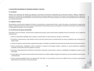 23
Planes
y
Programas
de
Educación
Primaria
y
Secundaria
de
Personas
Jóvenes
y
Adultas
2. EDUCACIÓN SECUNDARIA DE PERSONAS JÓVENES Y ADULTAS
2.1. Propósito
Propiciar una educación de calidad, que garantice y promueva los derechos y libertades de las Personas Jóvenes y Adultas, mediante la
construcción y desarrollo de capacidades transformadoras incluyendo espacios Formales y No Formales de aprendizaje, desde las sabidurías,
filosofías y cosmovisiones para fortalecer la conciencia crítica e histórica de nuestros pueblos y ser sujetos con capacidad de tomar decisiones
con sentido comunitario.
2.2. Objetivo Holístico
Desarrollamos una formación integral en lo técnico y humanístico, en pensamiento crítico, a partir de saberes, conocimientos y experiencias
propias, realizando procesos de construcción de capacidades transformadoras que permitan generar relaciones horizontales, emprendimiento
y continuidad de estudios a un nivel superior.
2.3. Perfil General de Egreso del Bachiller
El bachiller a partir de saberes, conocimientos y experiencias propias, posee conocimientos integrales técnico humanístico, con las siguientes
características:
• Afirma su identidad e ideología, ética y política, reconociendo sus raíces históricas, sociales y comunitarias.
• Profundiza el pensamiento crítico desde la lectura real de la historia para la transformación de nuevos ciudadanos que construyan una
Bolivia mejor.
• Cuenta con saberes, conocimientos y experiencias propias, vinculados a la producción que le permite transitar hacia la Educación Superior.
• Posee conocimientos, habilidades, valores científicos y manejo de tecnologías propias y diversas, en áreas productivas específicas
aplicables al desarrollo comunal, regional y nacional.
• Promueve emprendimientos productivos comunitarios aplicando conocimientos, técnicas y habilidades investigativas propias y de la
diversidad.
• Asume valores y principios sociocomunitarios de las Naciones y Pueblos Indígena Originario Campesinos, las Comunidades Interculturales
y Afroboliviano.
• Asume corresponsabilidad frente a los desafíos del “Vivir Bien” en comunidad y armonía con la Madre Tierra y el Cosmos, participando
plenamente en los procesos sociocomunitarios.
 