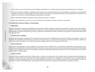 24
Educación
Alternativa
• Posee saberes y conocimientos técnicos tecnológicos aplicándolo en su trabajo diario promoviendo emprendimientos productivos.
• Promueve resultados tangibles e intangibles, aplicando procesos y procedimientos técnicos tecnológicos y productivos, comprendiendo
el sentido que tienen y reconociendo el proceso creativo que realiza; desarrollando iniciativas y emprendimientos comunitarios, en
relación a las vocaciones y potencialidades productivas de su contexto.
• Posee capacidad de diálogo respetando diversas opiniones culturas y contextos.
• Posee responsabilidad y autonomía en la toma de decisiones incidiendo en el bien común y la comunidad.
2.4. Sentido de las Áreas de Saberes y Conocimientos
• Matemática
El área de Matemática, desarrolla capacidades de razonamiento lógico, mediante la resolución de problemas prácticos de la vida cotidiana,
familiar y comunitaria, contribuyendo a la formación integral, intra – intercultural enfocada al desarrollo social y productivo de las comunidades
promoviendo la economía comunitaria que busca el Vivir Bien. Debiéndose desarrollar contenidos que aseguren la continuidad de estudios
a un siguiente nivel.
• Comunicación y Lenguajes
El área de Comunicación y Lenguajes, toma un sentido hacia la formación en liderazgo de las personas, familias y comunidades, a partir del
desarrollo de capacidades comunicativas, promueve una cultura lectora y a través de ello la producción intelectual desde las sabidurías y
vivencias de nuestros pueblos en una relación horizontal y diálogo cultural hacia el horizonte del Vivir Bien.
• Ciencias Naturales
El área de Ciencias Naturales, busca el equilibrio y la convivencia con la Madre Tierra, reconociendo las sabidurías y cosmovisiones, de los
participantes, profundizando la comprensión de los fenómenos, procesos, riquezas y recursos de la naturaleza, preservando la biodiversidad,
la vida y salud integral de personas y comunidades, mediante la seguridad y soberanía alimentaria, hacia una educación que reactive la
productividad y el trabajo digno.
• Ciencias Sociales
El área de Ciencias Sociales, parte de la historia crítica, a través de la comprensión de los hechos sociales, siendo esencial profundizar las
Filosofías y Cosmovisiones de los pueblos; realizando la búsqueda constante de una explicación crítica y legítima de los sucesos históricos,
para asumir nuestro presente y futuro con ética, responsabilidad y compromiso con el Estado Plurinacional en la búsqueda del Vivir Bien. Se
sustenta en la cultura e identidad propia, reconociendo nuestras raíces, hacia la soberanía y libertad de los pueblos y naciones.
 