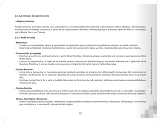 31
Planes
y
Programas
de
Educación
Primaria
y
Secundaria
de
Personas
Jóvenes
y
Adultas
2.6. Aprendizajes Complementarios
• Objetivo Holístico
Fortalecemos los principios, valores socio comunitarios y la espiritualidad desarrollando el pensamiento crítico, reflexivo, descolonizador,
transformador en diálogo y consenso, a partir de las cosmovisiones, filosofías y literaturas propias y diversas para Vivir Bien en comunidad,
con la Madre Tierra y el Cosmos.
2.6.1. Perfil de Salida
Matemática
- Cuenta con conocimientos básicos y elementales en matemática para la resolución de problemas aplicados a su vida cotidiana.
- Desarrolla con facilidad problemas matemáticos, a partir del razonamiento lógico y crítico relacionándolos con situaciones diarias.
Comunicación y Lenguajes
- Reconoce y reafirma su identidad cultural, a partir de las filosofías y literaturas propias asumiendo una conciencia y pensamiento crítico
de la historia.
- Expresa sus sentimientos, a través de la oratoria, poesía y discurso en distintas lenguas, asumiendo críticamente la aplicación de la
literatura, filosofía y el arte en la vida como un proceso integral de formación hacia la Calidad Educativa.
Ciencias Naturales
- Comprende y demuestra las reacciones químicas mediante ejemplos en el diario vivir, diferenciando la mecánica del movimiento en
relación a las funciones de los sistemas y aparatos del cuerpo humano, promoviendo la aplicación de conocimientos de la vida y para la
vida.
- Reconoce la importancia de la vida, el cuidado del cuerpo, las funciones de cada aparato y sistemas asumiendo con responsabilidad una
alimentación sana.
Ciencias Sociales
- Posee capacidad reflexiva, crítica y conciencia histórica para leer la realidad, aportando a la transformación de la comunidad y la sociedad.
- Afirma su identidad cultural y plurinacional, basada en la conciencia solidaria y vida comunitaria en el ejercicio de sus derechos y deberes.
Técnica, Tecnológica y Productiva
- Genera respuestas a las necesidades, expectativas y potencialidades mediante emprendimientos individuales, familiares y/o comunitarios
que contribuyan a la reactivación económica de la región.
 
