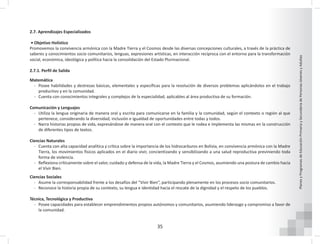 35
Planes
y
Programas
de
Educación
Primaria
y
Secundaria
de
Personas
Jóvenes
y
Adultas
2.7. Aprendizajes Especializados
• Objetivo Holístico
Promovemos la convivencia armónica con la Madre Tierra y el Cosmos desde las diversas concepciones culturales, a través de la práctica de
saberes y conocimientos socio comunitarios, lenguas, expresiones artísticas, en interacción recíproca con el entorno para la transformación
social, económica, ideológica y política hacia la consolidación del Estado Plurinacional.
2.7.1. Perfil de Salida
Matemática
- Posee habilidades y destrezas básicas, elementales y específicas para la resolución de diversos problemas aplicándolos en el trabajo
productivo y en la comunidad.
- Cuenta con conocimientos integrales y complejos de la especialidad, aplicables al área productiva de su formación.
Comunicación y Lenguajes
- Utiliza la lengua originaria de manera oral y escrita para comunicarse en la familia y la comunidad, según el contexto o región al que
pertenece, considerando la diversidad, inclusión e igualdad de oportunidades entre todas y todos.
- Narra historias propias de vida, expresándose de manera oral con el contexto que le rodea e implementa las mismas en la construcción
de diferentes tipos de textos.
Ciencias Naturales
- Cuenta con alta capacidad analítica y crítica sobre la importancia de los hidrocarburos en Bolivia, en convivencia armónica con la Madre
Tierra, los movimientos físicos aplicados en el diario vivir, concientizando y sensibilizando a una salud reproductiva previniendo toda
forma de violencia.
- Reflexiona críticamente sobre el valor, cuidado y defensa de la vida, la Madre Tierra y el Cosmos, asumiendo una postura de cambio hacia
el Vivir Bien.
Ciencias Sociales
- Asume la corresponsabilidad frente a los desafíos del “Vivir Bien”, participando plenamente en los procesos socio comunitarios.
- Reconoce la historia propia de su contexto, su lengua e identidad hacia el rescate de la dignidad y el respeto de los pueblos.
Técnica, Tecnológica y Productiva
- Posee capacidades para establecer emprendimientos propios autónomos y comunitarios, asumiendo liderazgo y compromiso a favor de
la comunidad.
 