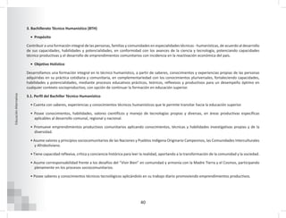 40
Educación
Alternativa
3. Bachillerato Técnico Humanístico (BTH)
• Propósito
Contribuir a una formación integral de las personas, familias y comunidades en especialidades técnicas - humanísticas, de acuerdo al desarrollo
de sus capacidades, habilidades y potencialidades, en conformidad con los avances de la ciencia y tecnología, potenciando capacidades
técnico productivas y el desarrollo de emprendimientos comunitarios con incidencia en la reactivación económica del país.
• Objetivo Holístico
Desarrollamos una formación integral en lo técnico humanístico, a partir de saberes, conocimientos y experiencias propias de las personas
adquiridas en su práctica cotidiana y comunitaria, en complementariedad con los conocimientos pluriversales, fortaleciendo capacidades,
habilidades y potencialidades, mediante procesos educativos prácticos, teóricos, reflexivos y productivos para un desempeño óptimo en
cualquier contexto socioproductivo, con opción de continuar la formación en educación superior.
3.1. Perfil del Bachiller Técnico Humanístico
• Cuenta con saberes, experiencias y conocimientos técnicos humanísticos que le permite transitar hacia la educación superior.
• Posee conocimientos, habilidades, valores científicos y manejo de tecnologías propias y diversas, en áreas productivas específicas
aplicables al desarrollo comunal, regional y nacional.
• Promueve emprendimientos productivos comunitarios aplicando conocimientos, técnicas y habilidades investigativas propias y de la
diversidad.
• Asume valores y principios sociocomunitarios de las Naciones y Pueblos Indígena Originario Campesinos, las Comunidades Interculturales
y Afroboliviano.
• Tiene capacidad reflexiva, crítica y conciencia histórica para leer la realidad, aportando a la transformación de la comunidad y la sociedad.
• Asume corresponsabilidad frente a los desafíos del “Vivir Bien” en comunidad y armonía con la Madre Tierra y el Cosmos, participando
plenamente en los procesos sociocomunitarios.
• Posee saberes y conocimientos técnicos tecnológicos aplicándolo en su trabajo diario promoviendo emprendimientos productivos.
 