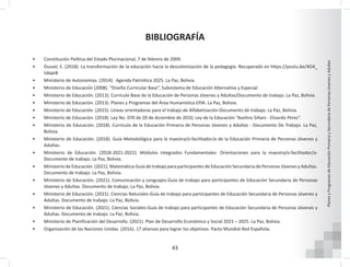 43
Planes
y
Programas
de
Educación
Primaria
y
Secundaria
de
Personas
Jóvenes
y
Adultas
BIBLIOGRAFÍA
• Constitución Política del Estado Plurinacional, 7 de febrero de 2009.
• Dussel, E. (2018). La transformación de la educación hacia la descolonización de la pedagogía. Recuperado en https://youtu.be/4O4_
Iskqai8
• Ministerio de Autonomías. (2014). Agenda Patriótica 2025. La Paz, Bolivia.
• Ministerio de Educación (2008). “Diseño Curricular Base”, Subsistema de Educación Alternativa y Especial.
• Ministerio de Educación. (2013). Currículo Base de la Educación de Personas Jóvenes y Adultas/Documento de trabajo. La Paz, Bolivia.
• Ministerio de Educación. (2013). Planes y Programas del Área Humanística EPJA. La Paz, Bolivia.
• Ministerio de Educación. (2015). Líneas orientadoras para el trabajo de Alfabetización-Documento de trabajo. La Paz, Bolivia.
• Ministerio de Educación. (2018). Ley No. 070 de 20 de diciembre de 2010, Ley de la Educación “Avelino Siñani - Elizardo Pérez”.
• Ministerio de Educación. (2018). Currículo de la Educación Primaria de Personas Jóvenes y Adultas - Documento De Trabajo. La Paz,
Bolivia.
• Ministerio de Educación. (2018). Guía Metodológica para la maestra/o-facilitador/a de la Educación Primaria de Personas Jóvenes y
Adultas.
• Ministerio de Educación. (2018-2021-2022). Módulos Integrados Fundamentales- Orientaciones para la maestra/o-facilitador/a-
Documento de trabajo. La Paz, Bolivia.
• Ministerio de Educación. (2021). Matemática-Guía de trabajo para participantes de Educación Secundaria de Personas Jóvenes y Adultas.
Documento de trabajo. La Paz, Bolivia.
• Ministerio de Educación. (2021). Comunicación y Lenguajes-Guía de trabajo para participantes de Educación Secundaria de Personas
Jóvenes y Adultas. Documento de trabajo. La Paz, Bolivia.
• Ministerio de Educación. (2021). Ciencias Naturales-Guía de trabajo para participantes de Educación Secundaria de Personas Jóvenes y
Adultas. Documento de trabajo. La Paz, Bolivia.
• Ministerio de Educación. (2021). Ciencias Sociales-Guía de trabajo para participantes de Educación Secundaria de Personas Jóvenes y
Adultas. Documento de trabajo. La Paz, Bolivia.
• Ministerio de Planificación del Desarrollo. (2021). Plan de Desarrollo Económico y Social 2021 – 2025. La Paz, Bolivia.
• Organización de las Naciones Unidas. (2016). 17 alianzas para lograr los objetivos. Pacto Mundial-Red Española.
 