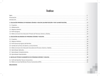 Índice
Siglas																		5
Presentación																	7
Introducción																	9
1. EDUCACIÓN PRIMARIA DE PERSONAS JÓVENES Y ADULTAS (ALFABETIZACIÓN Y POST ALFABETIZACIÓN) 					11
1.1. Propósito 																	11
1.2. Alfabetización 																11
1.3. Objetivo Holístico 																11
1.4. Perfil de Egreso 																11
1.5. Malla Curricular de la Educación Primaria de Personas Jóvenes y Adultas									13
2. EDUCACIÓN SECUNDARIA DE PERSONAS JÓVENES Y ADULTAS 										23
2.1. Propósito 																	23
2.2. Objetivo Holístico 																23
2.3. Perfil General de Egreso del Bachiller 													23
2.4. Sentido de las Áreas de Saberes y Conocimientos 												24
2.5. Malla Curricular de la Educación Secundaria de Personas Jóvenes y Adultas									25
2.6. Aprendizajes Aplicados 															27
2.7. Aprendizajes Complementarios 														31
2.8. Aprendizajes Especializados 														35
3. BACHILLER TÉCNICO HUMANÍSTICO DE PERSONAS JÓVENES Y ADULTAS 									40
3.1. Perfil del Bachiller Técnico Humanístico													40
3.2. Malla Curricular Bachillerato Técnico Humanístico (BTH)											41
																 			
BIBLIOGRAFÍA																	
 