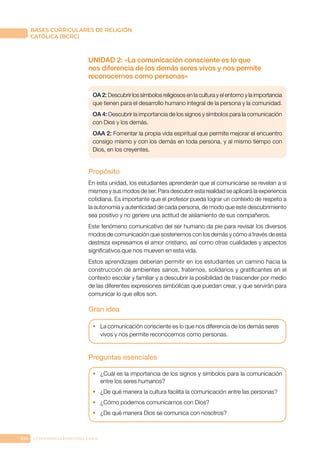 104 CONFERENCIA EPISCOPAL CHILE
BASES CURRICULARES DE RELIGIÓN
CATÓLICA (BCRC)
UNIDAD 2: «La comunicación consciente es lo que
nos diferencia de los demás seres vivos y nos permite
reconocernos como personas»
OA 2: Descubrir los símbolos religiosos en la cultura y el entorno y la importancia
que tienen para el desarrollo humano integral de la persona y la comunidad.
OA 4: Descubrir la importancia de los signos y símbolos para la comunicación
con Dios y los demás.
OAA 2: Fomentar la propia vida espiritual que permite mejorar el encuentro
consigo mismo y con los demás en toda persona, y al mismo tiempo con
Dios, en los creyentes.
Propósito
En esta unidad, los estudiantes aprenderán que al comunicarse se revelan a sí
mismos y sus modos de ser. Para descubrir esta realidad se aplicará la experiencia
cotidiana. Es importante que el profesor pueda lograr un contexto de respeto a
la autonomía y autenticidad de cada persona, de modo que este descubrimiento
sea positivo y no genere una actitud de aislamiento de sus compañeros.
Este fenómeno comunicativo del ser humano da pie para revisar los diversos
modos de comunicación que sostenemos con los demás y cómo a través de esta
destreza expresamos el amor cristiano, así como otras cualidades y aspectos
significativos que nos mueven en esta vida.
Estos aprendizajes deberían permitir en los estudiantes un camino hacia la
construcción de ambientes sanos, fraternos, solidarios y gratificantes en el
contexto escolar y familiar y a descubrir la posibilidad de trascender por medio
de las diferentes expresiones simbólicas que puedan crear, y que servirán para
comunicar lo que ellos son.
Gran idea
•	 La comunicación consciente es lo que nos diferencia de los demás seres
vivos y nos permite reconocernos como personas.
Preguntas esenciales
•	 ¿Cuál es la importancia de los signos y símbolos para la comunicación
entre los seres humanos?
•	 ¿De qué manera la cultura facilita la comunicación entre las personas?
•	 ¿Cómo podemos comunicarnos con Dios?
•	 ¿De qué manera Dios se comunica con nosotros?
 