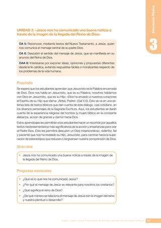 107
BASES CURRICULARES Y PROGRAMA DE ESTUDIO ASIGNATURA RELIGIÓN CATÓLICA
Educación
Básica
UNIDAD 3: «Jesús nos ha comunicado una buena noticia a
través de la imagen de la llegada del Reino de Dios»
OA 5: Reconocer, mediante textos del Nuevo Testamento, a Jesús, quien
nos comunica el mensaje central de su padre Dios.
OA 6: Descubrir el sentido del mensaje de Jesús, que se manifiesta en su
anuncio del Reino de Dios.
OAA 6: Interesarse por exponer ideas, opiniones y propuestas diferentes
desde la fe católica, evitando respuestas fáciles o moralizantes respecto de
los problemas de la vida humana.
Propósito
Se espera que los estudiantes aprendan que Jesucristo es la Palabra encarnada
de Dios. Dios nos habla en Jesucristo, que es su Palabra; nosotros hablamos
con Dios en Jesucristo, que es su Hijo: «Dios ha enviado a nuestros corazones
el Espíritu de su Hijo que clama: ¡Abbá, Padre!» (Gal 4,6). Esto se ve en una ex-
tensa lista de textos bíblicos que dan cuenta de este diálogo, casi cotidiano, en
los diversos personajes de la Sagrada Escritura. Aquí, los estudiantes se darán
cuenta de la experiencia religiosa del hombre (y mujer) bíblico en la constante
alabanza, acción de gracias y clamor hacia Dios.
Estos aprendizajes les permitirán a los estudiantes hacer un recorrido por aquellos
textos neotestamentarios más significativos de la acción y enseñanzas para orar
al Padre Dios. Esto les permitirá descubrir un Dios misericordioso, redentor, fiel
y paciente que nos ha revelado su Hijo, Jesucristo, para caminar hacia la supe-
ración de estereotipos que reducen o tergiversan nuestra comprensión de Dios.
Gran idea
•	 Jesús nos ha comunicado una buena noticia a través de la imagen de
la llegada del Reino de Dios.
Preguntas esenciales
•	 ¿Qué es lo que nos ha comunicado Jesús?
•	 ¿Por qué el mensaje de Jesús es relevante para nosotros los cristianos?
•	 ¿Qué significa el reino de Dios?
•	 ¿De qué manera se relaciona el mensaje de Jesús con la imagen del reino
y nuestra plenitud o desarrollo?
 