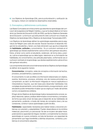 9
BASES CURRICULARES Y PROGRAMA DE ESTUDIO ASIGNATURA RELIGIÓN CATÓLICA
4.	 Los Objetivos de Aprendizaje (OA), para la profundización y verificación de
los logros, indican con claridad los desempeños observables.
3. Conceptos y definiciones curriculares
Las Bases Curriculares son el documento que describe los aprendizajes del currí-
culum de la asignatura de Religión Católica, y que se ha desarrollado en el marco
de la Ley General de Educación (LGE) de 2009, que fija los Objetivos Generales
de la Educación. La forma en que está prescrito este currículum es a través de
Objetivos de Aprendizaje (OA) y Objetivos de Aprendizaje Transversales (OAT).
Los Objetivos de Aprendizaje definen los aprendizajes esperables para la asig-
natura de Religión para cada año escolar. Buscan favorecer el desarrollo inte-
gral de los estudiantes y tienen una triple dimensión que apunta al desarrollo
de habilidades, actitudes y conocimientos. Es un currículum centrado en el
aprendizaje que declara explícitamente cuál es el foco del quehacer educativo.
Estos, al tener como centro al estudiante, evidencian, de forma clara y preci-
sa, cuál es el aprendizaje que se debe lograr; relacionan en su formulación las
habilidades, los conocimientos y las actitudes plasmados, conformando así un
currículum centrado en el aprendizaje, que declara explícitamente cuál es el foco
del quehacer educativo.
Los componentes de la estructura tridimensional de los Objetivos de Aprendizajes
se definen de la siguiente manera:
Conocimientos: conceptos, redes de conceptos e información de hechos,
procesos, procedimientos y operaciones.
El conocimiento no solo se refiere a la información (relacionada con objetos,
eventos, fenómenos, procesos, símbolos), sino de manera primordial a su
comprensión; es decir, la información integrada en marcos explicativos e
interpretativos mayores, que dan base para desarrollar habilidades más
complejas de pensamiento, como el discernimiento y la argumentación, así el
estudiante puede reinterpretar el saber que se origina por medio del sentido
común y la experiencia cotidiana.
El logro de los Objetivos de Aprendizaje implica necesariamente conocer, ex-
plicar relaciones, aplicar y analizar determinados conocimientos y conceptos,
de forma que estos sirvan de base para el desarrollo de las habilidades de
pensamiento, pudiendo, a través del manejo de conceptos clave y de sus
conexiones, construir nuevos aprendizajes a partir de ellos.
Habilidades: capacidades necesarias para realizar tareas y solucionar pro-
blemas con precisión y adaptabilidad. Pueden desarrollarse en los ámbitos
intelectual, psicomotriz y/o psicosocial. Se dan en el plano del saber hacer,
potenciando la capacidad de integrar, transferir y complementar los diversos
aprendizajes en nuevos contextos; se trata de favorecer una capacidad de
pensamiento que haga transferible a distintas situaciones, contextos y pro-
blemas el conocimiento adquirido.
 