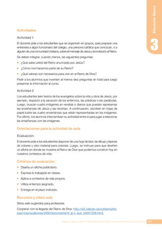 109
BASES CURRICULARES Y PROGRAMA DE ESTUDIO ASIGNATURA RELIGIÓN CATÓLICA
Educación
Básica
Actividades
Actividad 1
El docente pide a los estudiantes que se organicen en grupos, para preparar una
entrevista a algún funcionario del colegio, una persona católica que conozcan, o a
alguiendeunacomunidadcristiana,sobreelmensajedeJesúsylainvitaciónalReino.
Se deben integrar, cuando menos, las siguientes preguntas:
•	 ¿Qué sabe usted del Reino anunciado por Jesús?
•	 ¿Cómo nos hacemos parte de su Reino?
•	 ¿Qué valores son necesarios para vivir en el Reino de Dios?
Pedir a los alumnos que inventen al menos diez preguntas en total para luego
presentar la información al curso.
Actividad 2
Los estudiantes leen textos de los evangelios sobre la vida y obra de Jesús, por
ejemplo, respecto a la sanación de los enfermos, las prédicas o las parábolas.
Luego, buscan cuatro imágenes en revistas o diarios que puedan representar
las enseñanzas de Jesús y las recortan. A continuación, escriben en hojas de
papel lustre las cuatro enseñanzas que están representadas en las imágenes.
Por último, los alumnos intercambian su actividad entre sí para jugar a relacionar
las enseñanzas con las imágenes.
Orientaciones para la actividad de aula
Evaluación:
El docente pide a los estudiantes disponer de una hoja de bloc de dibujo y lápices
de colores u otro material para colorear. Luego, se instruye para que diseñen
un afiche en donde se muestre el Reino de Dios que podemos construir hoy en
nuestros contextos de vida.
Criterios de evaluación:
•	 Diseña un afiche publicitario.
•	 Expresa lo trabajado en clases.
•	 Aplica a contextos de vida propios.
•	 Utiliza el tiempo asignado.
•	 Entrega en el plazo indicado.
Recursos y sitios web
Sitios web sugeridos para profesores
Cooperar con la llegada del Reino de Dios: http://w2.vatican.va/content/john-
paul-ii/es/audiences/2000/documents/hf_jp-ii_aud_20001206.html.
 
