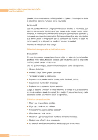112 CONFERENCIA EPISCOPAL CHILE
BASES CURRICULARES DE RELIGIÓN
CATÓLICA (BCRC)
(pueden utilizar materiales reciclados) y deben incorporar un mensaje que aluda
la relación de los seres humanos con la naturaleza.
Actividad 2
Los estudiantes identifican una problemática que afecte a la naturaleza, por
ejemplo, derrames de petróleo en el mar, basura en las playas, humos conta-
minantes. A continuación, deberán crear un invento con materiales reciclados y
que pueda solucionar la problemática. Es importante explicar a los estudiantes
que deben utilizar su imaginación para la confección del invento, es decir, no
deben cuestionar si el invento se puede construir en la realidad.
Proyecto de intervención en el colegio
Orientaciones para la actividad de aula
Evaluación:
El docente presenta propuestas sobre reciclaje, por ejemplo: juntar botellas
plásticas, reunir papel, tapas de bebidas. Los estudiantes votan la propuesta
que les gustaría trabajar como curso.
Una vez que han elegido, deben coordinar aspectos como los siguientes:
•	 Grupos de trabajo.
•	 Líderes a cargo de los grupos de trabajo.
•	 Turnos para realizar la recolección.
•	 Lugares donde pueden reciclar (casino, salas de clases, patios).
•	 Lugar donde mantendrán el reciclaje.
•	 Implementos que puedan llegar a necesitar.
Luego, el docente junto con el curso determina el tiempo en que realizarán la
acción de reciclaje y dónde depositarán lo obtenido. Finalizada la actividad, cada
estudiante escribe una reflexión sobre la experiencia.
Criterios de evaluación:
•	 Eligen una propuesta de reciclaje.
•	 Eligen grupos de trabajo y líderes.
•	 Seleccionan los lugares donde reciclarán.
•	 Coordinan turnos de trabajo.
•	 Ubican un lugar donde puedan mantener el material reciclado.
•	 Realizan una reflexión de la experiencia.
•	 La reflexión destaca la importancia del reciclaje y de la naturaleza.
 