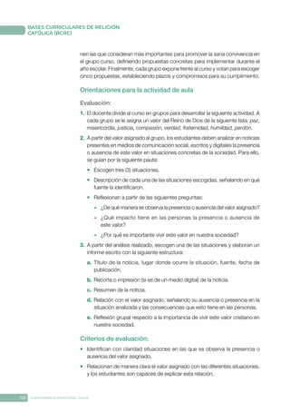 118 CONFERENCIA EPISCOPAL CHILE
BASES CURRICULARES DE RELIGIÓN
CATÓLICA (BCRC)
nen las que consideran más importantes para promover la sana convivencia en
el grupo curso, definiendo propuestas concretas para implementar durante el
año escolar. Finalmente, cada grupo expone frente al curso y votan para escoger
cinco propuestas, estableciendo plazos y compromisos para su cumplimiento.
Orientaciones para la actividad de aula
Evaluación: 
1.	 El docente divide al curso en grupos para desarrollar la siguiente actividad. A
cada grupo se le asigna un valor del Reino de Dios de la siguiente lista: paz,
misericordia, justicia, compasión, verdad, fraternidad, humildad, perdón.
2.	 A partir del valor asignado al grupo, los estudiantes deben analizar en noticias
presentes en medios de comunicación social, escritos y digitales la presencia
o ausencia de este valor en situaciones concretas de la sociedad. Para ello,
se guían por la siguiente pauta:
•	 Escogen tres (3) situaciones.
•	 Descripción de cada una de las situaciones escogidas, señalando en qué
fuente la identificaron.
•	 Reflexionan a partir de las siguientes preguntas:
–	 ¿De qué manera se observa la presencia o ausencia del valor asignado?
–	 ¿Qué impacto tiene en las personas la presencia o ausencia de
este valor?
–	 ¿Por qué es importante vivir este valor en nuestra sociedad?
3.	 A partir del análisis realizado, escogen una de las situaciones y elaboran un
informe escrito con la siguiente estructura:
a.	 Título de la noticia, lugar donde ocurre la situación, fuente, fecha de
publicación.
b.	Recorte o impresión (si es de un medio digital) de la noticia.
c.	 Resumen de la noticia.
d.	Relación con el valor asignado, señalando su ausencia o presencia en la
situación analizada y las consecuencias que esto tiene en las personas.
e.	 Reflexión grupal respecto a la importancia de vivir este valor cristiano en
nuestra sociedad.
Criterios de evaluación:
•	 Identifican con claridad situaciones en las que se observa la presencia o
ausencia del valor asignado.
•	 Relacionan de manera clara el valor asignado con las diferentes situaciones,
y los estudiantes son capaces de explicar esta relación.
 
