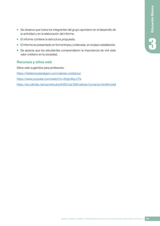 119
BASES CURRICULARES Y PROGRAMA DE ESTUDIO ASIGNATURA RELIGIÓN CATÓLICA
Educación
Básica
•	 Se observa que todos los integrantes del grupo aportaron en el desarrollo de
la actividad y en la elaboración del informe.
•	 El informe contiene la estructura propuesta.
•	 El informe es presentado en forma limpia y ordenada, en el plazo establecido.
•	 Se aprecia que los estudiantes comprendieron la importancia de vivir este
valor cristiano en la sociedad.
Recursos y sitios web
Sitios web sugeridos para profesores:
https://hablemosdereligion.com/valores-cristianos/
https://www.youtube.com/watch?v=4Hgmfkg-UTk
https://es.catholic.net/op/articulos/6485/cat/368/valores-humanos.html#modal
 