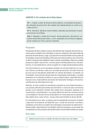120 CONFERENCIA EPISCOPAL CHILE
BASES CURRICULARES DE RELIGIÓN
CATÓLICA (BCRC)
UNIDAD 2: El cuidado de la Naturaleza
OA 1: Analizar, a partir de diversos textos bíblicos, la necesidad de desarro-
llar actitudes de promoción del cuidado del medioambiente en cuanto a la
«casa común».
OA 2: Descubrir, desde la moral cristiana, actitudes que favorecen la sana
convivencia comunitaria.
OAA 1: Respetar y cuidar de sí mismo, de las personas y del entorno, en
cuanto actitud ética para todos, y como respuesta a la convicción religiosa
de ser creados por Dios, para los creyentes.
Propósito
El propósito de esta unidad es que los estudiantes sean capaces de promover ac-
ciones para el cuidado de la naturaleza, la que fue creada por Dios para todas las
personas de todo tiempo y lugar. Las personas humanas también somos parte de
la naturaleza, la que fue pensada por Dios para que todos podamos vivir y encontrar
en ella lo necesario para satisfacer todas nuestras necesidades. Debemos cuidarla
porque es nuestra «casa común», la única casa en donde podemos vivir. Si la des-
truimos, si no la preservamos, vamos a quedar sin un lugar donde podamos existir.
Al comprometernos con la naturaleza, también nos comprometemos con noso-
tros mismos, los demás y cada uno, de todas las personas. Por este motivo se
procura que los estudiantes desarrollen los valores del respeto, la empatía y la
honestidad, reconociendo eficazmente las necesidades individuales y sociales
presentes en los diversos ámbitos en que se desenvuelven, especialmente en
el grupo curso, respondiendo al proceso de maduración biológica, emocional y
social propio de esta etapa de la vida.
Además, en esta unidad los estudiantes evaluarán la comunidad educativa y
sus propias actitudes personales para favorecer un clima de sana convivencia
escolar, como expresión también del cuidado de la naturaleza, basadas en el
compromiso y la participación. Las sanas relaciones entre los miembros de las
comunidades en donde convive el estudiante con otras personas es expresión
del cuidado de la «casa común», porque esta casa también es de los demás.
En concordancia con esto, se espera que los estudiantes favorezcan el diseño
y ejecución de proyectos de desarrollo que, a través de acciones concretas y
cotidianas, promuevan el cuidado de la naturaleza y favorezcan las relaciones in-
terpersonales, respondiendo a los desafíos valóricos evaluados y que puedan ser
comparados con los proyectos de transformación social implementados en el país.
Gran idea
•	 Debemos promover el cuidado de todos los seres que nos rodean.
 