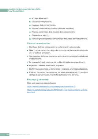 124 CONFERENCIA EPISCOPAL CHILE
BASES CURRICULARES DE RELIGIÓN
CATÓLICA (BCRC)
a.	 Nombre del proyecto.
b.	Descripción del problema.
c.	 Imágenes de la contaminación.
d.	Relación con encíclica Laudato si’ (redactar tres ideas).
e.	 Relación con el relato de la creación (breve descripción).
f.	 Propuesta de solución.
g.	Reflexión grupal respecto a la importancia del cuidado del medioambiente.
Criterios de evaluación:
•	 Identifican distintas noticias sobre la contaminación seleccionada.
•	 Relacionan de manera clara el tipo de contaminación con la encíclica Laudato
si’ y el relato de la creación.
•	 Son capaces de tomar conciencia sobre la importancia del cuidado del
medioambiente.
•	 La propuesta creada responde a la problemática planteada por el grupo.
•	 El proyecto contiene la estructura propuesta.
•	 El informe es presentado en forma limpia y ordenada, en el plazo establecido.
•	 Explican, de manera clara y precisa, los principales elementos constitutivos
del tipo de contaminación, manifestando total dominio del tema.
Recursos y sitios web
Sitios web sugeridos para profesores:
https://www.ecointeligencia.com/category/medio-ambiente-2/
https://es.catholic.net/op/articulos/42784/cat/414/el-medio-ambiente-y-el-cris-
tiano.html
 