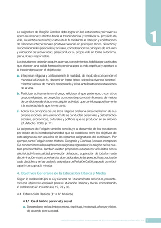 11
BASES CURRICULARES Y PROGRAMA DE ESTUDIO ASIGNATURA RELIGIÓN CATÓLICA
La asignatura de Religión Católica debe lograr en los estudiantes promover su
apertura racional y afectiva hacia la trascendencia y fortalecer su proyecto de
vida, su sentido de misión y cultivo de la fe mediante la reflexión y construcción
de relaciones interpersonales positivas basadas en principios éticos, derechos y
responsabilidades personales y sociales, considerando los principios de inclusión
y valoración de la diversidad, para conducir su propia vida en forma autónoma,
plena, libre y responsable.
Los estudiantes deberían adquirir, además, conocimientos, habilidades y actitudes
que afiancen una sólida formación personal para la vida espiritual y apertura a
la trascendencia con el objetivo de:
a.	 Interpretar religiosa y cristianamente la realidad, de modo de comprender el
mundo a la luz de la fe, discernir en forma crítica sobre los diversos aconteci-
mientos y actuar de manera responsable y ética ante las diversas situaciones
de la vida.
b.	Participar activamente en el grupo religioso al que pertenece, o con otros
grupos religiosos, en proyectos comunes de promoción humana, de mejora
de condiciones de vida, o en cualquier actividad que contribuya positivamente
a la sociedad de la que forme parte.
c.	 Aplicar los principios de una ética religiosa cristiana en la orientación de sus
propias acciones, en la valoración de las conductas personales y de los hechos
sociales, económicos, culturales y políticos que se producen en su entorno
(cf. Artacho, 2009, p. 11).
La asignatura de Religión también contribuye al desarrollo de los estudiantes
por medio de la interdisciplinariedad que se establece entre los objetivos de
esta asignatura con aquellos de las restantes asignaturas del currículum. Por
ejemplo, tanto Religión como Historia, Geografía y Ciencias Sociales incorporan
OA concernientes a las expresiones religiosas regionales y la religión de los pue-
blos precolombinos. También existen propósitos educativos vinculados con la
afectividad y la sexualidad, prevención del abuso, superación de toda forma de
discriminación y sana convivencia, abordados desde las perspectivas propias de
cada disciplina y en las cuales la asignatura de Religión Católica puede contribuir
a partir de su propia mirada.
4. Objetivos Generales de la Educación Básica y Media
Según lo establecido por la Ley General de Educación del año 2009, presenta-
mos los Objetivos Generales para la Educación Básica y Media, considerando
lo establecido en los artículos 19, 29 y 30.
4.1.	Educación Básica (1° a 6° básico)
4.1.1. En el ámbito personal y social
a.	 Desarrollarse en los ámbitos moral, espiritual, intelectual, afectivo y físico,
de acuerdo con su edad.
 