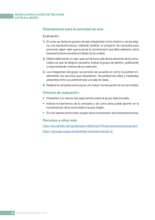 128 CONFERENCIA EPISCOPAL CHILE
BASES CURRICULARES DE RELIGIÓN
CATÓLICA (BCRC)
Orientaciones para la actividad de aula
Evaluación: 
1.	 El curso se divide en grupos de seis integrantes como máximo y se les asig-
na una bienaventuranza. Deberán diseñar un proyecto de campaña para
promover algún valor que surja de la comprensión que ellos realizaron de la
bienaventuranza durante el trabajo de la unidad.
2.	 Deben seleccionar un valor que humanice la vida de las personas de la comu-
nidad a la que se dirige la campaña. Indicar el grupo de destino, justificando
y argumentando motivos de su selección.
3.	 Los integrantes del grupo se pondrán de acuerdo en cómo la podrían im-
plementar, los recursos que necesitarán, de preferencia útiles y materiales
presentes entre sus pertenencias y la sala de clase.
4.	 Realizar la campaña para buscar una mayor humanización en la comunidad.
Criterios de evaluación:
•	 Presentan a lo menos tres argumentos sobre el grupo seleccionado.
•	 Indican fundamentos de la campaña y de cómo esta puede aportar en la
humanización de la comunidad a la que dirigen.
•	 El o los valores promovidos surgen de la comprensión de la bienaventuranza.
Recursos y sitios web
https://es.catholic.net/op/articulos/18833/cat/744/las-bienaventuranzas.html
https://opusdei.org/es-es/article/las-bienaventuranzas-3/
 