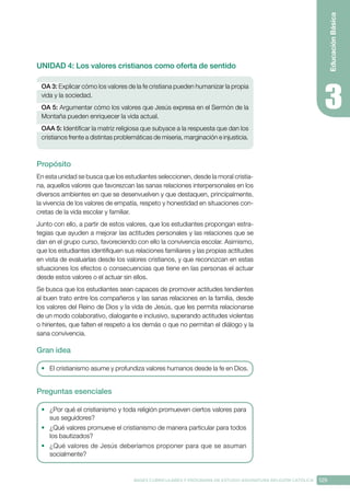 129
BASES CURRICULARES Y PROGRAMA DE ESTUDIO ASIGNATURA RELIGIÓN CATÓLICA
Educación
Básica
UNIDAD 4: Los valores cristianos como oferta de sentido
OA 3: Explicar cómo los valores de la fe cristiana pueden humanizar la propia
vida y la sociedad.
OA 5: Argumentar cómo los valores que Jesús expresa en el Sermón de la
Montaña pueden enriquecer la vida actual.
OAA 5: Identificar la matriz religiosa que subyace a la respuesta que dan los
cristianos frente a distintas problemáticas de miseria, marginación e injusticia.
Propósito
En esta unidad se busca que los estudiantes seleccionen, desde la moral cristia-
na, aquellos valores que favorezcan las sanas relaciones interpersonales en los
diversos ambientes en que se desenvuelven y que destaquen, principalmente,
la vivencia de los valores de empatía, respeto y honestidad en situaciones con-
cretas de la vida escolar y familiar. 
Junto con ello, a partir de estos valores, que los estudiantes propongan estra-
tegias que ayuden a mejorar las actitudes personales y las relaciones que se
dan en el grupo curso, favoreciendo con ello la convivencia escolar. Asimismo,
que los estudiantes identifiquen sus relaciones familiares y las propias actitudes
en vista de evaluarlas desde los valores cristianos, y que reconozcan en estas
situaciones los efectos o consecuencias que tiene en las personas el actuar
desde estos valores o el actuar sin ellos.
Se busca que los estudiantes sean capaces de promover actitudes tendientes
al buen trato entre los compañeros y las sanas relaciones en la familia, desde
los valores del Reino de Dios y la vida de Jesús, que les permita relacionarse
de un modo colaborativo, dialogante e inclusivo, superando actitudes violentas
o hirientes, que falten el respeto a los demás o que no permitan el diálogo y la
sana convivencia.
Gran idea
•	 El cristianismo asume y profundiza valores humanos desde la fe en Dios.
Preguntas esenciales
•	 ¿Por qué el cristianismo y toda religión promueven ciertos valores para
sus seguidores?
•	 ¿Qué valores promueve el cristianismo de manera particular para todos
los bautizados?
•	 ¿Qué valores de Jesús deberíamos proponer para que se asuman
socialmente?
 