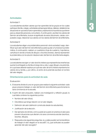 131
BASES CURRICULARES Y PROGRAMA DE ESTUDIO ASIGNATURA RELIGIÓN CATÓLICA
Educación
Básica
Actividades
Actividad 1
Los estudiantes escriben valores que han aprendido de los grupos en los cuales
participan (familia, colegio, actividades extraprogramáticas, talleres), detallando las
situaciones en que estos fueron aprendidos y explicando la importancia que tienen
para su desarrollo personal y comunitario. A continuación, escriben los valores del
Sermón de la Montaña, buscan el significado de estos (diccionario, celular, com-
putador); luego, relacionan sus valores con los valores del Sermón de la Montaña.
Actividad 2
Los estudiantes eligen una problemática personal o de la sociedad; luego, iden-
tifican qué valor del Sermón de la Montaña puede ayudar a humanizar la proble-
mática. A continuación, realizan un cuadríptico (hoja de cuaderno, hoja blanca,
cartulina) en donde a través de dibujos o recortes (revistas, diarios) representen
la problemática con la solución desde el valor del Sermón de la Montaña elegido. 
Actividad 3
Los estudiantes escogen un valor de la fe cristiana que represente las enseñanzas
que les ha entregado su familia a lo largo de su vida. Luego dibujan una pirámide,
en cuya base deberán explicar por qué ese valor de la fe cristiana representa los
valores de su familia, y, por último, al centro de la pirámide escriben el nombre
del valor elegido.
Orientaciones para la actividad de aula
Evaluación: 
1.	 El docente divide el curso en grupos para realizar la siguiente actividad: cada
grupo propone trabajar un valor del Sermón de la Montaña para fomentar la
sana convivencia en la escuela.
2.	 A partir del valor propuesto, realizan una investigación y reflexión grupal, la
cual debe contener los siguientes puntos:
•	 Nombre del valor (título).
•	 Cita bíblica que tenga relación con el valor elegido.
•	 Definición del valor (definición construida desde los estudiantes).
•	 Justificación de la elección.
•	 Dar ejemplos de dónde y cómo puede ser puesto en práctica el valor para
prevenir situaciones que afecten a la sana convivencia escolar (escritura,
recortes, dibujos).
•	 Respuesta a las siguientes preguntas: a) ¿cuáles pueden ser los beneficios
de trabajar el valor elegido en la escuela?, b) ¿qué actitudes se pueden
aprender del valor escogido?
 