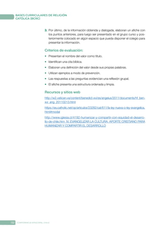 132 CONFERENCIA EPISCOPAL CHILE
BASES CURRICULARES DE RELIGIÓN
CATÓLICA (BCRC)
3.	 Por último, de la información obtenida y dialogada, elaboran un afiche con
los puntos anteriores, para luego ser presentado en el grupo curso y pos-
teriormente colocado en algún espacio que pueda disponer el colegio para
presentar la información.
Criterios de evaluación:
•	 Presentan el nombre del valor como título.
•	 Identifican una cita bíblica.
•	 Elaboran una definición del valor desde sus propias palabras.
•	 Utilizan ejemplos a modo de prevención.
•	 Las respuestas a las preguntas evidencian una reflexión grupal.
•	 El afiche presenta una estructura ordenada y limpia.
Recursos y sitios web
http://w2.vatican.va/content/benedict-xvi/es/angelus/2011/documents/hf_ben-
xvi_ang_20110213.html
https://es.catholic.net/op/articulos/23282/cat/611/la-ley-nueva-o-ley-evangelica.
html#modal
http://www.iglesia.cl/4192-humanizar-y-compartir-con-equidad-el-desarro-
llo-de-chile.htm  IV. EVANGELIZAR LA CULTURA: APORTE CRISTIANO PARA
HUMANIZAR Y COMPARTIR EL DESARROLLO
 