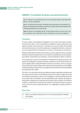 134 CONFERENCIA EPISCOPAL CHILE
BASES CURRICULARES DE RELIGIÓN
CATÓLICA (BCRC)
UNIDAD 1: La invitación de Jesús a una sana convivencia
OA 3: Explicar que la experiencia de la vida cristiana requiere del desarrollo
afectivo, social y espiritual.
OA 2: Comparar las vivencias y actitudes de las primeras comunidades cris-
tianas con experiencias actuales que permitan valorar las diversas expresiones
culturales presentes en la vida actual.
OAA 8: Valorar la necesidad de ser consecuentes entre lo que se cree y se
vive, teniendo como referente la vida y predicación de Jesús de Nazaret.
Propósito
En esta unidad, los estudiantes indagarán en los modos que tienen de rela-
cionarse entre ellos y de la necesidad de establecer buenas relaciones para
seguir creciendo como personas y miembros de una comunidad. Esta actitud
es fundamental para una vivencia respetuosa y acogedora de todos y cada uno
con los cuales conviven en la familia, en el curso, en la escuela, en sus barrios.
Además, profundizan en testimonios cercanos y de la cultura actual que muestran
diversas maneras de relacionarse con los demás, posibilitando que los estudian-
tes analicen críticamente sus actitudes y acciones desde los valores cristianos.
En consonancia con esto, los estudiantes manifestarán la importancia de vivir los
valores de solidaridad, empatía, tolerancia y respeto en los diversos ámbitos en
que se desenvuelven, especialmente de manera comunitaria, como es el grupo
curso. Reconocen estos valores en las narraciones de las primeras comunidades
cristianas del Nuevo Testamento, principalmente en los Hechos de los Apóstoles
y las Cartas de San Pablo.
Por último, es importante que los estudiantes puedan desarrollar actitudes que
promuevan el buen trato en el ambiente escolar, reconociendo rasgos de la vida
comunitaria propuesta por Jesús en los evangelios y que les permita asumirlos
en la propia vida. Así también, que los estudiantes sean capaces de juzgar en
situaciones cotidianas de la vida escolar la vivencia de los valores comunitarios
cristianos, proponiendo acciones que mejoren la convivencia tanto en el grupo
curso como en la comunidad educativa, con creatividad y sentido fraterno y
solidario.
Gran idea
•	 Jesús nos enseña valores para vivir en comunidad desde el respeto
y la empatía.
 
