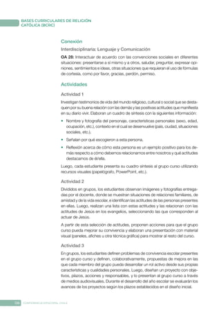 136 CONFERENCIA EPISCOPAL CHILE
BASES CURRICULARES DE RELIGIÓN
CATÓLICA (BCRC)
Conexión
Interdisciplinaria: Lenguaje y Comunicación
OA 28: Interactuar de acuerdo con las convenciones sociales en diferentes
situaciones: presentarse a sí mismo y a otros, saludar, preguntar, expresar opi-
niones, sentimientos e ideas, otras situaciones que requieran el uso de fórmulas
de cortesía, como por favor, gracias, perdón, permiso.
Actividades
Actividad 1
Investigan testimonios de vida del mundo religioso, cultural o social que se desta-
quen por su buena relación con las demás y las positivas actitudes que manifiesta
en su diario vivir. Elaboran un cuadro de síntesis con la siguientes información:
•	 Nombre y fotografía del personaje, características personales (sexo, edad,
ocupación, etc.), contexto en el cual se desenvuelve (país, ciudad, situaciones
sociales, etc.).
•	 Señalan por qué escogieron a esta persona.
•	 Reflexión acerca de cómo esta persona es un ejemplo positivo para los de-
más respecto a cómo debemos relacionarnos entre nosotros y qué actitudes
destacamos de él/ella.
Luego, cada estudiante presenta su cuadro síntesis al grupo curso utilizando
recursos visuales (papelógrafo, PowerPoint, etc.).
Actividad 2
Divididos en grupos, los estudiantes observan imágenes y fotografías entrega-
das por el docente, donde se muestran situaciones de relaciones familiares, de
amistad y de la vida escolar, e identifican las actitudes de las personas presentes
en ellas. Luego, realizan una lista con estas actitudes y las relacionan con las
actitudes de Jesús en los evangelios, seleccionando las que corresponden al
actuar de Jesús.
A partir de esta selección de actitudes, proponen acciones para que el grupo
curso pueda mejorar su convivencia y elaboran una presentación con material
visual (paneles, afiches u otra técnica gráfica) para mostrar al resto del curso.
Actividad 3
En grupos, los estudiantes definen problemas de convivencia escolar presentes
en el grupo curso y definen, colaborativamente, propuestas de mejora en las
que cada miembro del grupo pueda desarrollar un rol activo desde sus propias
características y cualidades personales. Luego, diseñan un proyecto con obje-
tivos, plazos, acciones y responsables, y lo presentan al grupo curso a través
de medios audiovisuales. Durante el desarrollo del año escolar se evaluarán los
avances de los proyectos según los plazos establecidos en el diseño inicial.
 