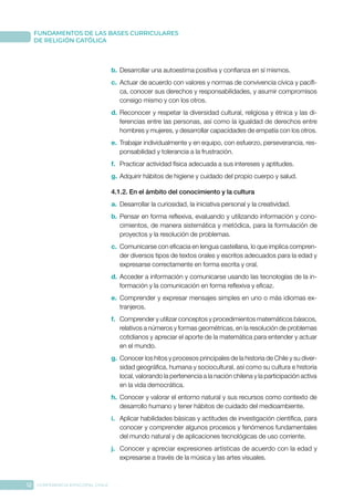12 CONFERENCIA EPISCOPAL CHILE
FUNDAMENTOS DE LAS BASES CURRICULARES
DE RELIGIÓN CATÓLICA
b.	Desarrollar una autoestima positiva y confianza en sí mismos.
c.	 Actuar de acuerdo con valores y normas de convivencia cívica y pacífi-
ca, conocer sus derechos y responsabilidades, y asumir compromisos
consigo mismo y con los otros.
d.	Reconocer y respetar la diversidad cultural, religiosa y étnica y las di-
ferencias entre las personas, así como la igualdad de derechos entre
hombres y mujeres, y desarrollar capacidades de empatía con los otros.
e.	 Trabajar individualmente y en equipo, con esfuerzo, perseverancia, res-
ponsabilidad y tolerancia a la frustración.
f.	 Practicar actividad física adecuada a sus intereses y aptitudes.
g.	Adquirir hábitos de higiene y cuidado del propio cuerpo y salud.
4.1.2. En el ámbito del conocimiento y la cultura
a.	 Desarrollar la curiosidad, la iniciativa personal y la creatividad.
b.	Pensar en forma reflexiva, evaluando y utilizando información y cono-
cimientos, de manera sistemática y metódica, para la formulación de
proyectos y la resolución de problemas.
c.	 Comunicarse con eficacia en lengua castellana, lo que implica compren-
der diversos tipos de textos orales y escritos adecuados para la edad y
expresarse correctamente en forma escrita y oral.
d.	Acceder a información y comunicarse usando las tecnologías de la in-
formación y la comunicación en forma reflexiva y eficaz.
e.	 Comprender y expresar mensajes simples en uno o más idiomas ex-
tranjeros.
f.	 Comprender y utilizar conceptos y procedimientos matemáticos básicos,
relativos a números y formas geométricas, en la resolución de problemas
cotidianos y apreciar el aporte de la matemática para entender y actuar
en el mundo.
g.	Conocer los hitos y procesos principales de la historia de Chile y su diver-
sidad geográfica, humana y sociocultural, así como su cultura e historia
local, valorando la pertenencia a la nación chilena y la participación activa
en la vida democrática.
h.	Conocer y valorar el entorno natural y sus recursos como contexto de
desarrollo humano y tener hábitos de cuidado del medioambiente.
i.	 Aplicar habilidades básicas y actitudes de investigación científica, para
conocer y comprender algunos procesos y fenómenos fundamentales
del mundo natural y de aplicaciones tecnológicas de uso corriente.
j.	 Conocer y apreciar expresiones artísticas de acuerdo con la edad y
expresarse a través de la música y las artes visuales.
 
