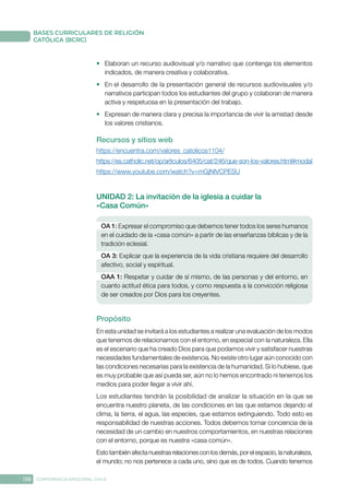 138 CONFERENCIA EPISCOPAL CHILE
BASES CURRICULARES DE RELIGIÓN
CATÓLICA (BCRC)
•	 Elaboran un recurso audiovisual y/o narrativo que contenga los elementos
indicados, de manera creativa y colaborativa.
•	 En el desarrollo de la presentación general de recursos audiovisuales y/o
narrativos participan todos los estudiantes del grupo y colaboran de manera
activa y respetuosa en la presentación del trabajo.
•	 Expresan de manera clara y precisa la importancia de vivir la amistad desde
los valores cristianos.
Recursos y sitios web
https://encuentra.com/valores_catolicos1104/
https://es.catholic.net/op/articulos/6405/cat/246/que-son-los-valores.html#modal
https://www.youtube.com/watch?v=mGjNlVCPESU
UNIDAD 2: La invitación de la iglesia a cuidar la
«Casa Común»
OA 1: Expresar el compromiso que debemos tener todos los seres humanos
en el cuidado de la «casa común» a partir de las enseñanzas bíblicas y de la
tradición eclesial.
OA 3: Explicar que la experiencia de la vida cristiana requiere del desarrollo
afectivo, social y espiritual.
OAA 1: Respetar y cuidar de sí mismo, de las personas y del entorno, en
cuanto actitud ética para todos, y como respuesta a la convicción religiosa
de ser creados por Dios para los creyentes.
Propósito
En esta unidad se invitará a los estudiantes a realizar una evaluación de los modos
que tenemos de relacionarnos con el entorno, en especial con la naturaleza. Ella
es el escenario que ha creado Dios para que podamos vivir y satisfacer nuestras
necesidades fundamentales de existencia. No existe otro lugar aún conocido con
las condiciones necesarias para la existencia de la humanidad. Si lo hubiese, que
es muy probable que así pueda ser, aún no lo hemos encontrado ni tenemos los
medios para poder llegar a vivir ahí.
Los estudiantes tendrán la posibilidad de analizar la situación en la que se
encuentra nuestro planeta, de las condiciones en las que estamos dejando el
clima, la tierra, el agua, las especies, que estamos extinguiendo. Todo esto es
responsabilidad de nuestras acciones. Todos debemos tomar conciencia de la
necesidad de un cambio en nuestros comportamientos, en nuestras relaciones
con el entorno, porque es nuestra «casa común».
Estotambiénafectanuestrasrelacionesconlosdemás,porelespacio,lanaturaleza,
el mundo; no nos pertenece a cada uno, sino que es de todos. Cuando tenemos
 