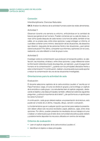 140 CONFERENCIA EPISCOPAL CHILE
BASES CURRICULARES DE RELIGIÓN
CATÓLICA (BCRC)
Conexión
Interdisciplinaria: Ciencias Naturales
OA 3: Analizar los efectos de la actividad humana sobre las redes alimentarias.
Actividad 1
Observan durante una semana su entorno, enfocándose en la cantidad de
basura que genera el ser humano. Pueden comenzar por su sala de clases, re-
visar cómo queda después de cada recreo o a la hora de salida, también en las
calles, en su propia casa, entre otras opciones. Luego entregan un informe, el
cual debe contener como mínimo: descripción de las situaciones, día desechos
que observó, respuesta de las personas frente a las situaciones; ¿qué opinan
sobre la situación? Por último, comparten sus informes y opiniones con el curso,
realizando una sola reflexión a nivel de grupo curso.
Actividad 2
Investigan sobre la contaminación que producen el transporte público, la cale-
facción, las industrias, el tabaco, entre otras opciones. Luego reflexionan sobre
la información obtenida a través de preguntas, por ejemplo: ¿qué rol juega el ser
humano en la contaminación?, ¿quiénes son los principales afectados frente a
esta contaminación? A continuación, realizan una propuesta que pueda aportar
a reducir la contaminación de una de las situaciones investigadas.
Orientaciones para la actividad de aula
Evaluación: 
El docente selecciona capítulos de la carta encíclica Laudato si’ escrita por el
Papa Francisco; luego, el curso se divide en grupos y se le entrega un capítulo
de la encíclica a cada grupo. Los estudiantes leen el capítulo asignado, desta-
cando el objetivo y las ideas principales; también, reflexionan sobre las siguientes
preguntas: ¿cuál es la importancia de lo leído?, ¿de qué forma es un aporte para
los seres humanos?
A continuación, cada grupo deberá realizar una presentación de la lectura, esto
puede ser a través de un afiche, maqueta, dibujo, canción o actuación.
Lo fundamental es que en cualquier opción que tomen para realizar la presenta-
ción deben utilizar solo recursos reciclados: papel, plásticos, cajas, entre otras
opciones. Por último, pueden presentar los resultados de sus trabajos al curso
o realizar un estand para que el resto de la comunidad educativa pueda visitarlo
y posteriormente depositar los recursos utilizados en centros de reciclaje.
Criterios de evaluación:
•	 Leen el capítulo asignado de la carta encíclica Laudato si’.
•	 Identifican el objetivo e ideas principales.
 