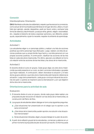 143
BASES CURRICULARES Y PROGRAMA DE ESTUDIO ASIGNATURA RELIGIÓN CATÓLICA
Educación
Básica
Conexión
Interdisciplinaria: Orientación
OA 6: Manifestar actitudes de solidaridad y respeto que favorezcan la convivencia,
como actuar de forma empática (poniéndose en el lugar del otro); utilizar un buen
trato (por ejemplo, saludar, despedirse, pedir por favor); evitar y rechazar toda
forma de violencia y discriminación, ya sea por etnia, género, religión, nacionalidad,
etc.; respetar el derecho de todos a expresar opiniones y ser diferente; prestar
ayuda, especialmente a quien la necesite; respetar el ambiente de aprendizaje.
Actividades
Actividad 1
Los estudiantes eligen a un personaje público y realizan una lista de acciones
positivas que dicho personaje haya efectuado. Luego, realizan una lista de ac-
ciones positivas que su propia familia haya hecho y una lista personal con sus
propias acciones positivas. A continuación, clasifican las acciones de las tres
listas en cada obra de la misericordia. Por último, ejecutan una reflexión en torno
a la relación entre las acciones de las tres listas y las obras de la misericordia.
Actividad 2
El docente divide el curso en grupos. Cada grupo elige una obra de la miseri-
cordia que esté presente en su curso, es decir, acciones individuales o grupales
que hayan realizado. A continuación, deben dramatizar la situación y el resto
de los grupos adivinar a qué obra de la misericordia está haciendo referencia la
actuación. Luego de la presentación, cada grupo concluye indicando las accio-
nes de quien o quienes se inspiraron para la dramatización y por qué eligieron
dicha obra de la misericordia.
Orientaciones para la actividad de aula
Evaluación: 
1.	 El docente divide el curso en grupos, donde cada grupo debe realizar una
propuesta de plan de acción en relación con las obras de la misericordia y la
construcción del Reino de Dios.
2.	 Los grupos de estudiantes deben dialogar en torno a las siguientes preguntas:
a.	 ¿Qué situaciones han presenciado en el colegio que no aportan a una
sana convivencia?
b.	¿Qué obras de la misericordia pueden aportar una solución a las situacio-
nes mencionadas?
c.	 De las situaciones indicadas, eligen una para trabajar en su plan de acción.
3.	 A partir de la reflexión grupal de los estudiantes, comienzan a elaborar en un
primer momento la propuesta de plan de acción por escrito. El informe puede
 