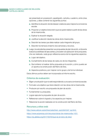 144 CONFERENCIA EPISCOPAL CHILE
BASES CURRICULARES DE RELIGIÓN
CATÓLICA (BCRC)
ser presentado en powerpoint, papelógrafo, cartulina, cuaderno, entre otras
opciones, y debe contener los siguientes puntos:
a.	 Identificar la situación donde desean colaborar para mejorar la convivencia
escolar.
b.	Proponer un objetivo breve de lo que se quiere realizar a partir de las obras
de la misericordia.
c.	 Explicar la situación elegida.
d.	Justificar la elección desde las obras de la misericordia.
e.	 Describir las tareas que debe realizar cada integrante del grupo.
f.	 Describir los tiempos (máximo dos semanas) y recursos.
4.	 Luego, los estudiantes presentan sus propuestas de plan de acción, el docente
evalúa la posibilidad de ejecutarlas y proceden a la aplicación de la propuesta.
Una vez realizada, cada grupo reflexiona acerca de los siguientes aspectos:
a.	 Logro del objetivo.
b.	Cumplimiento de las tareas de cada uno de los integrantes.
c.	 Qué sintieron al realizar dicha propuesta en la acción y cómo puede ser
un aporte a la construcción del Reino de Dios.
d.	Aspectos positivos y por mejorar como grupo y de forma individual.
Estos últimos puntos deben ser incorporados al informe escrito.
Criterios de evaluación:
•	 Eligen una situación que no esté respondiendo a una sana convivencia escolar.
•	 Formulan una objetivo que tiene relación con las obras de la misericordia.
•	 Producen por escrito una propuesta de plan de acción.
•	 Fundamentan su propuesta.
•	 Logran ejecutar la propuesta de plan de acción.
•	 Reflexionan sobre lo logrado y los aspectos por mejorar.
•	 Relacionan la acción realizada con la construcción del Reino de Dios.
Recursos y sitios web
http://www.vatican.va/archive/catechism_sp/p3s2c2a7_sp.html
https://www.aciprensa.com/recursos/obras-de-misericordia-1431
https://es.aleteia.org/2017/02/03/que-es-el-reino-de-dios/
 