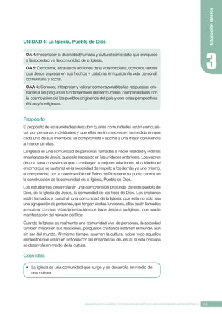 145
BASES CURRICULARES Y PROGRAMA DE ESTUDIO ASIGNATURA RELIGIÓN CATÓLICA
Educación
Básica
UNIDAD 4: La Iglesia, Pueblo de Dios
OA 4: Reconocer la diversidad humana y cultural como dato que enriquece
a la sociedad y a la comunidad de la Iglesia.
OA 5: Demostrar, a través de acciones de la vida cotidiana, cómo los valores
que Jesús expresa en sus hechos y palabras enriquecen la vida personal,
comunitaria y social.
OAA 4: Conocer, interpretar y valorar como razonables las respuestas cris-
tianas a las preguntas fundamentales del ser humano, comparándolas con
la cosmovisión de los pueblos originarios del país y con otras perspectivas
éticas y/o religiosas.
Propósito
El propósito de esta unidad es descubrir que las comunidades están compues-
tas por personas individuales y que ellas serán mejores en la medida en que
cada uno de sus miembros se comprometa y aporte a una mejor convivencia
al interior de ellas.
La Iglesia es una comunidad de personas llamadas a hacer realidad y vida las
enseñanzas de Jesús, que es lo trabajado en las unidades anteriores. Los valores
de una sana convivencia que contribuyen a mejores relaciones, el cuidado del
entorno que se sustenta en la necesidad de respeto a los demás y a uno mismo,
el compromiso por la construcción del Reino de Dios tiene su punto central en
la construcción de la comunidad de la Iglesia, Pueblo de Dios.
Los estudiantes desarrollarán una comprensión profunda de este pueblo de
Dios, de la Iglesia de Jesús, la comunidad de los hijos de Dios. Los cristianos
están llamados a construir una comunidad de la Iglesia, que esta no solo sea
una agrupación de personas, que tengan ciertas funciones, ellos están llamados
a mostrar con sus vidas la invitación que hace Jesús a su Iglesia, que sea la
manifestación del reinado de Dios.
Cuando la Iglesia es realmente una comunidad viva de personas, la sociedad
también mejora en sus relaciones, porque los cristianos están en el mundo, aun
sin ser del mundo. Al mismo tiempo, asumen la cultura, sobre todo aquellos
elementos que están en sintonía con las enseñanzas de Jesús; la vida cristiana
se desarrolla en medio de la cultura.
Gran idea
•	 La Iglesia es una comunidad que surge y se desarrolla en medio de
una cultura.
 